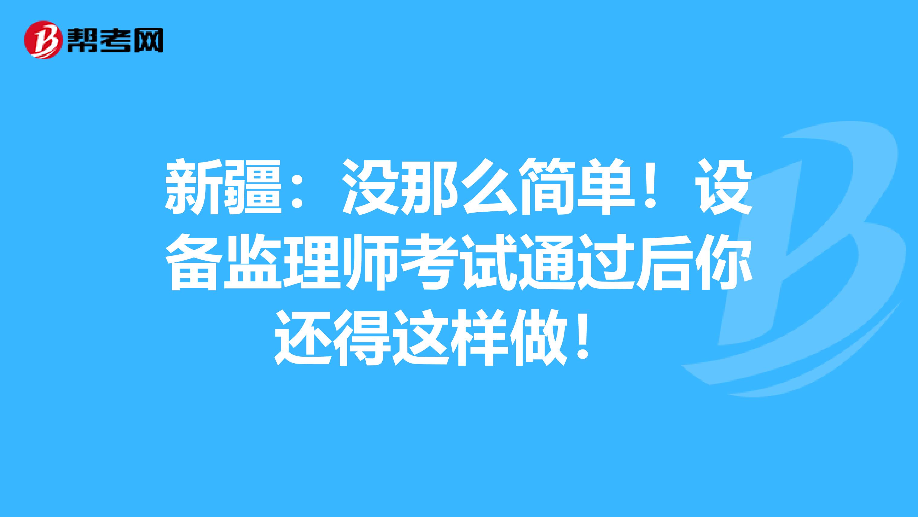 新疆：没那么简单！设备监理师考试通过后你还得这样做！ 