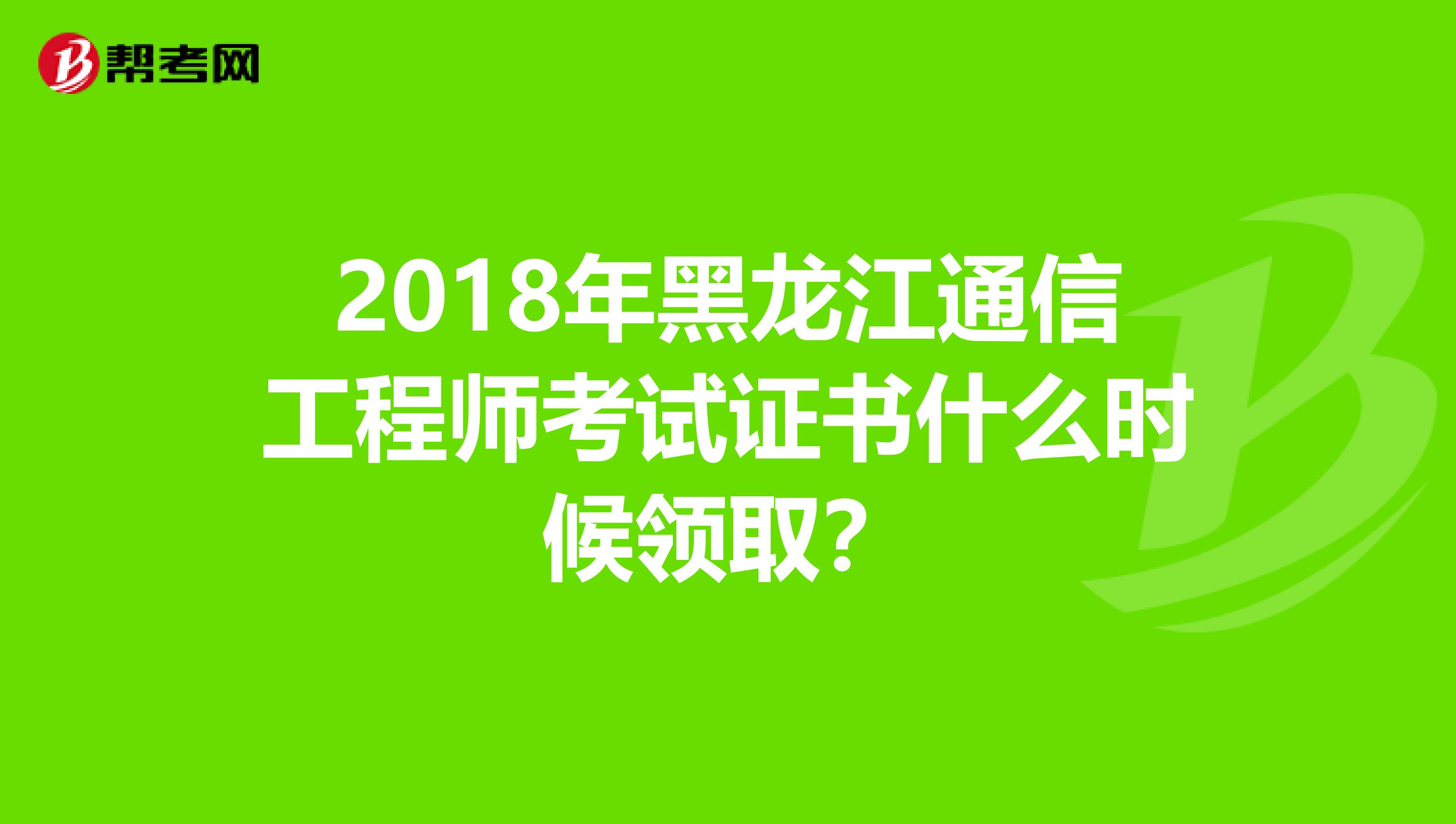 2018年黑龙江通信工程师考试证书什么时候领取？