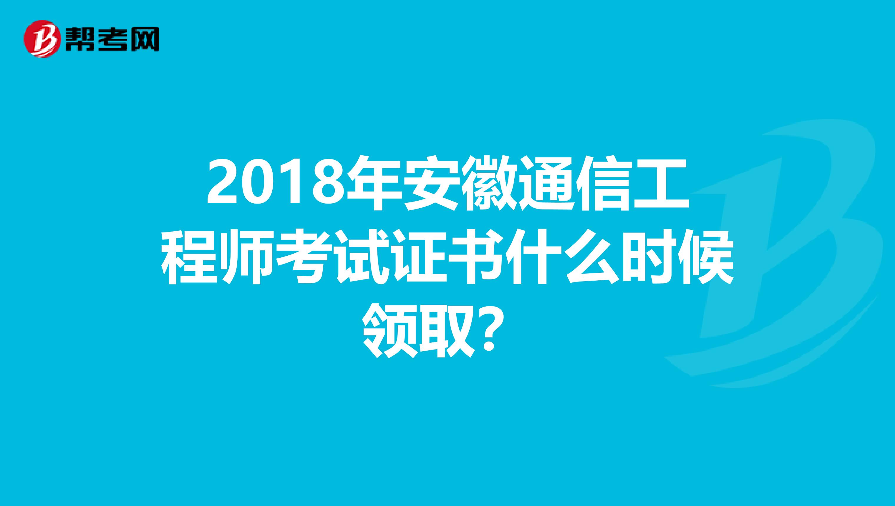2018年安徽通信工程师考试证书什么时候领取？