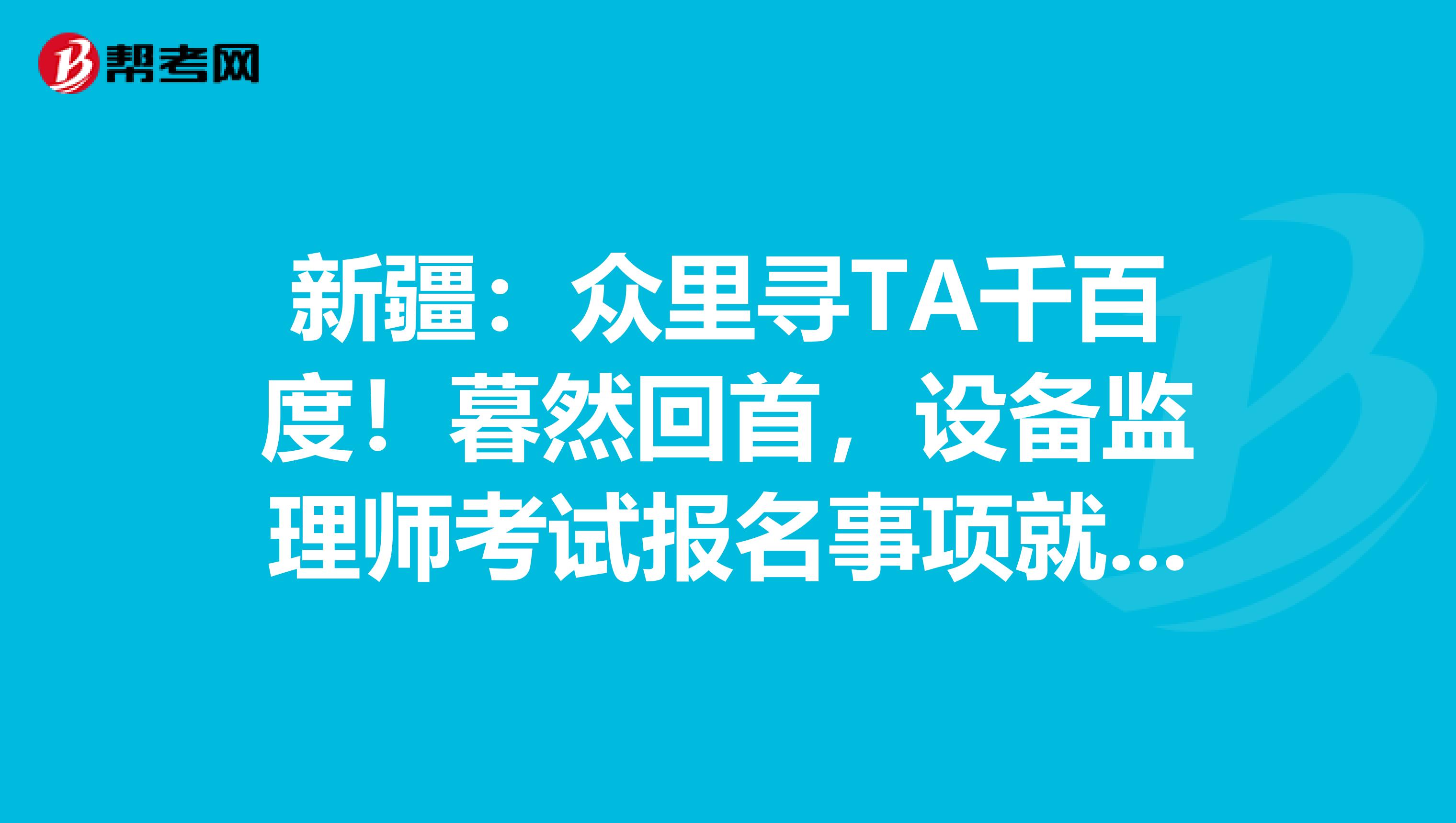新疆：众里寻TA千百度！暮然回首，设备监理师考试报名事项就在这里等着你！