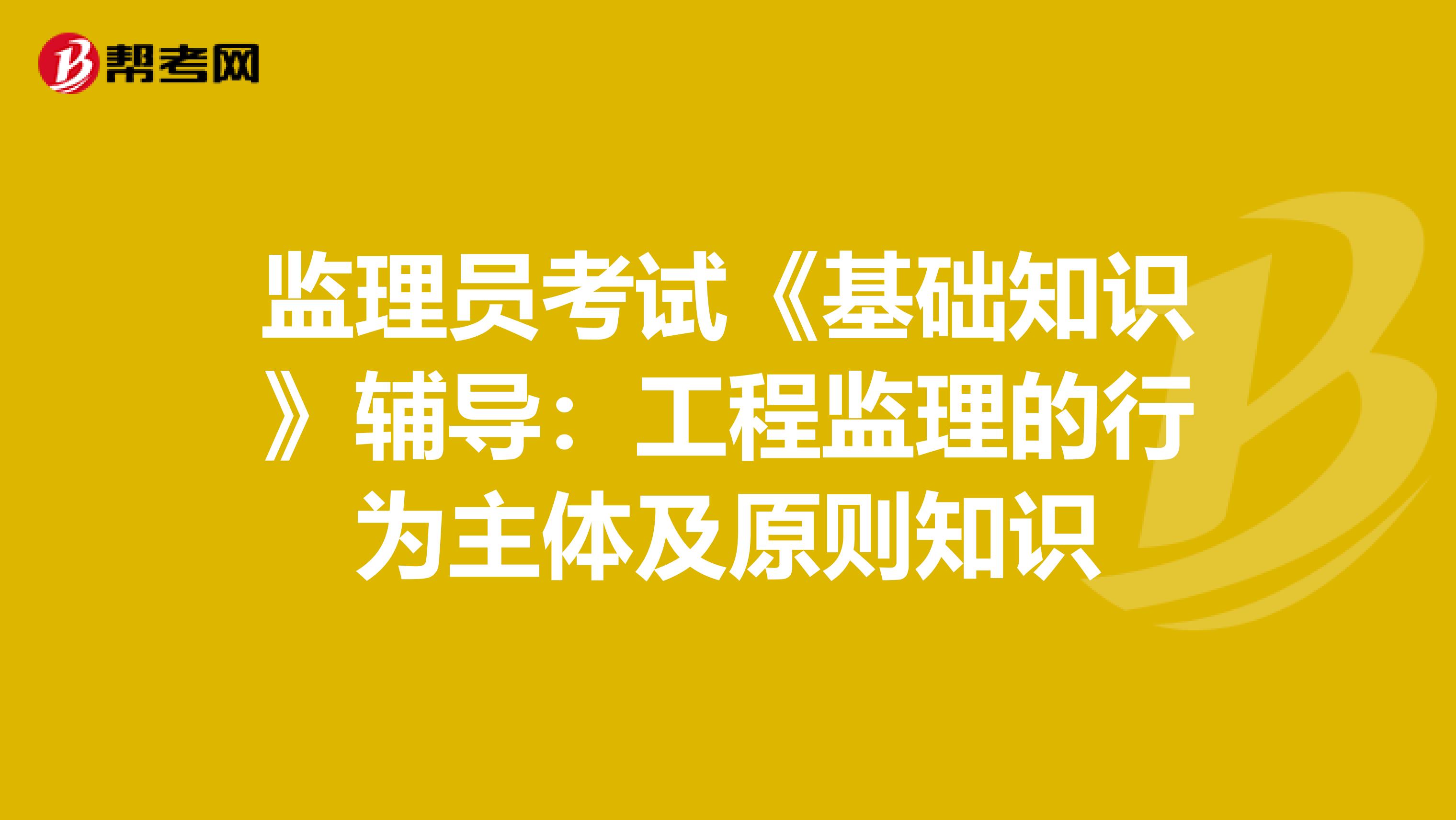 监理员考试《基础知识》辅导：工程监理的行为主体及原则知识