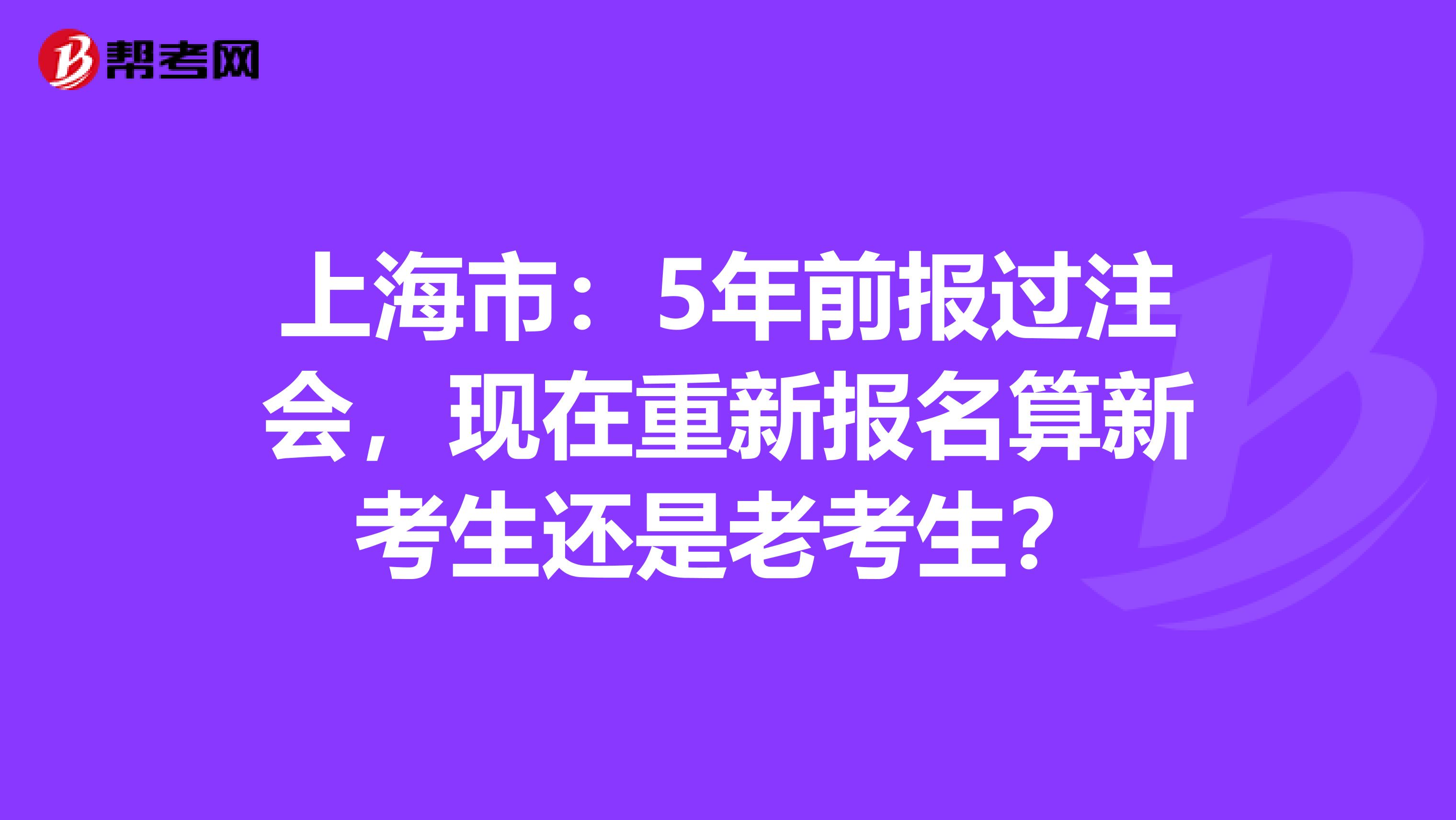 上海市：5年前报过注会，现在重新报名算新考生还是老考生？