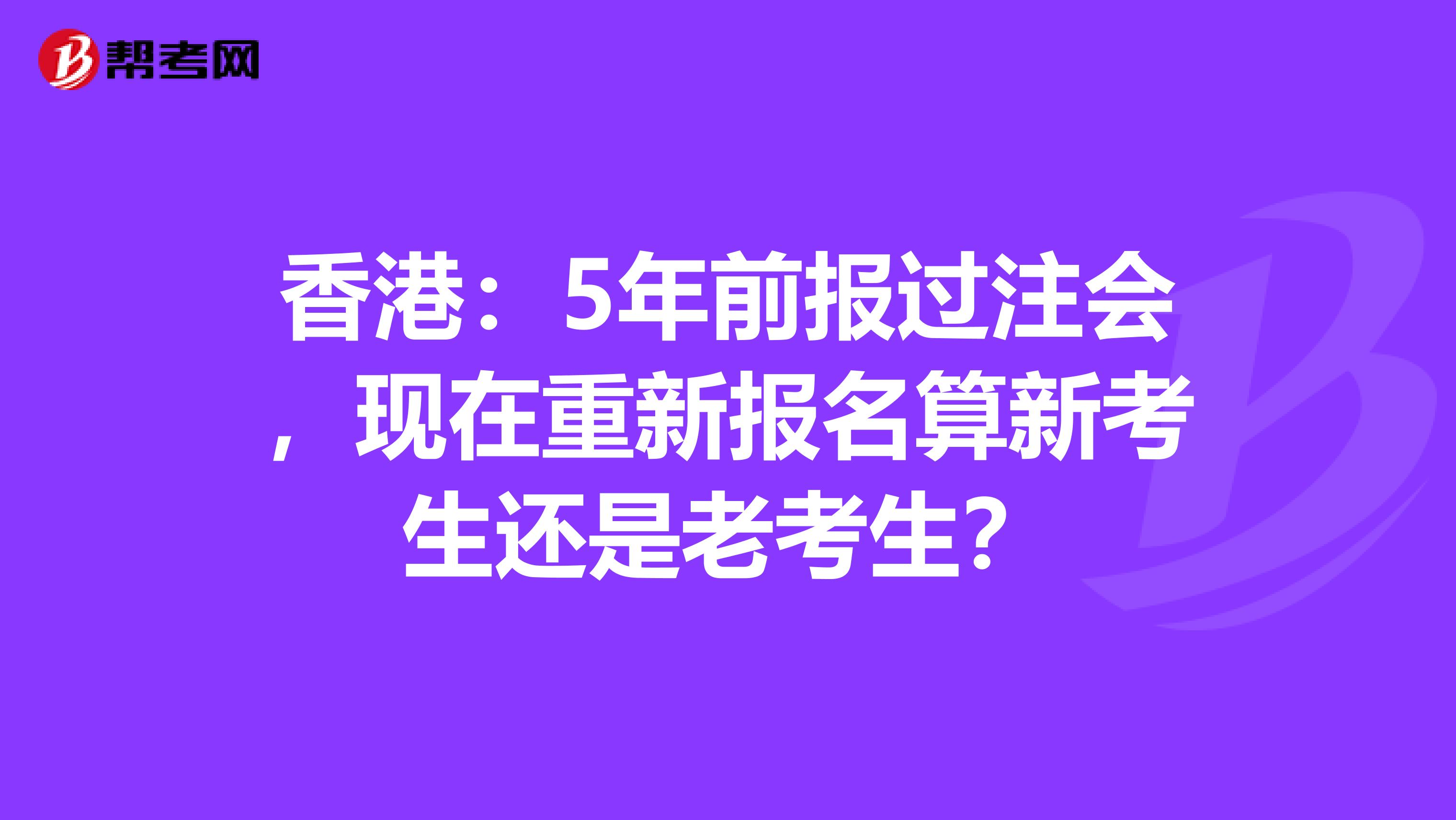 香港：5年前报过注会，现在重新报名算新考生还是老考生？