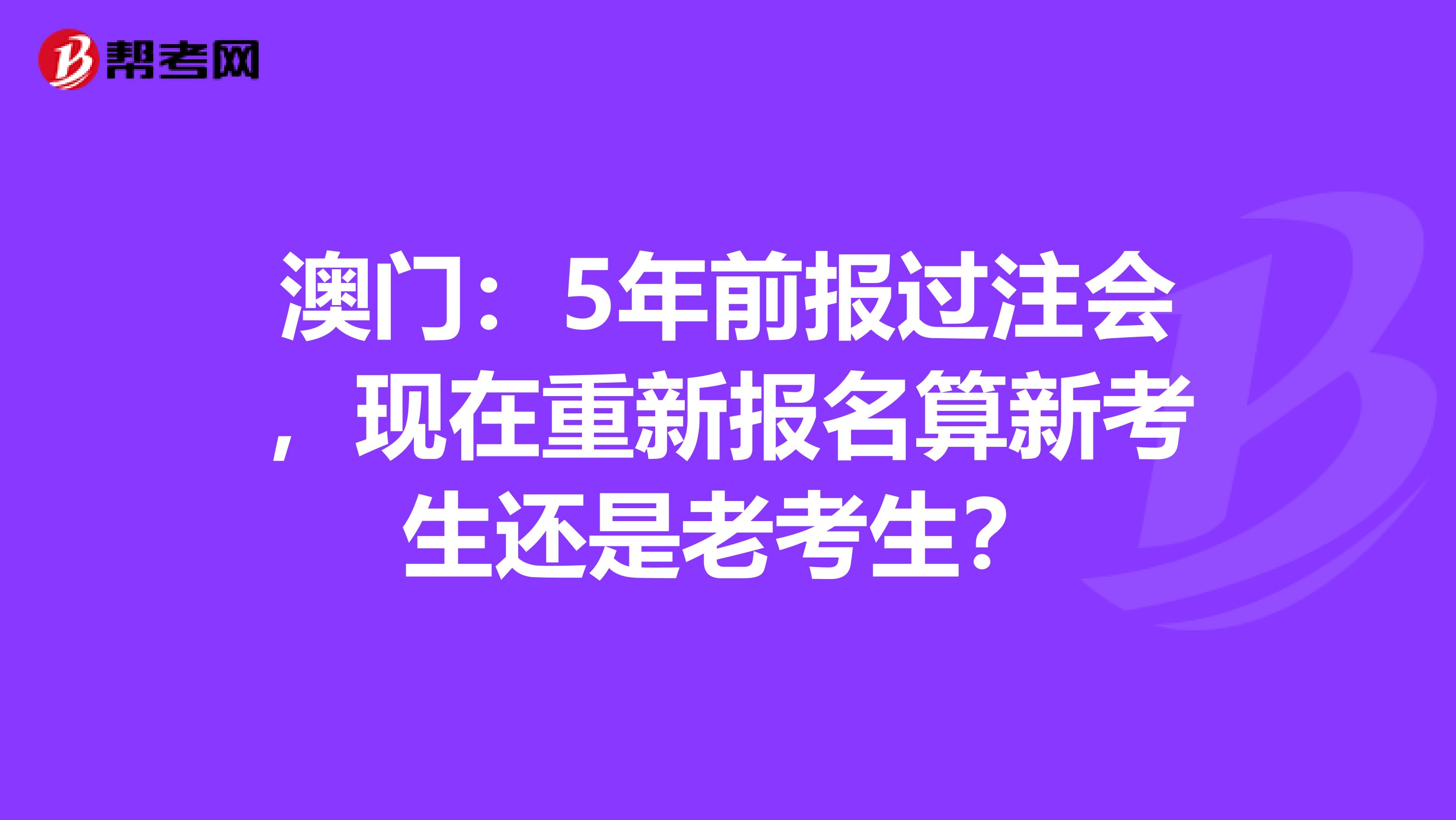 澳门：5年前报过注会，现在重新报名算新考生还是老考生？