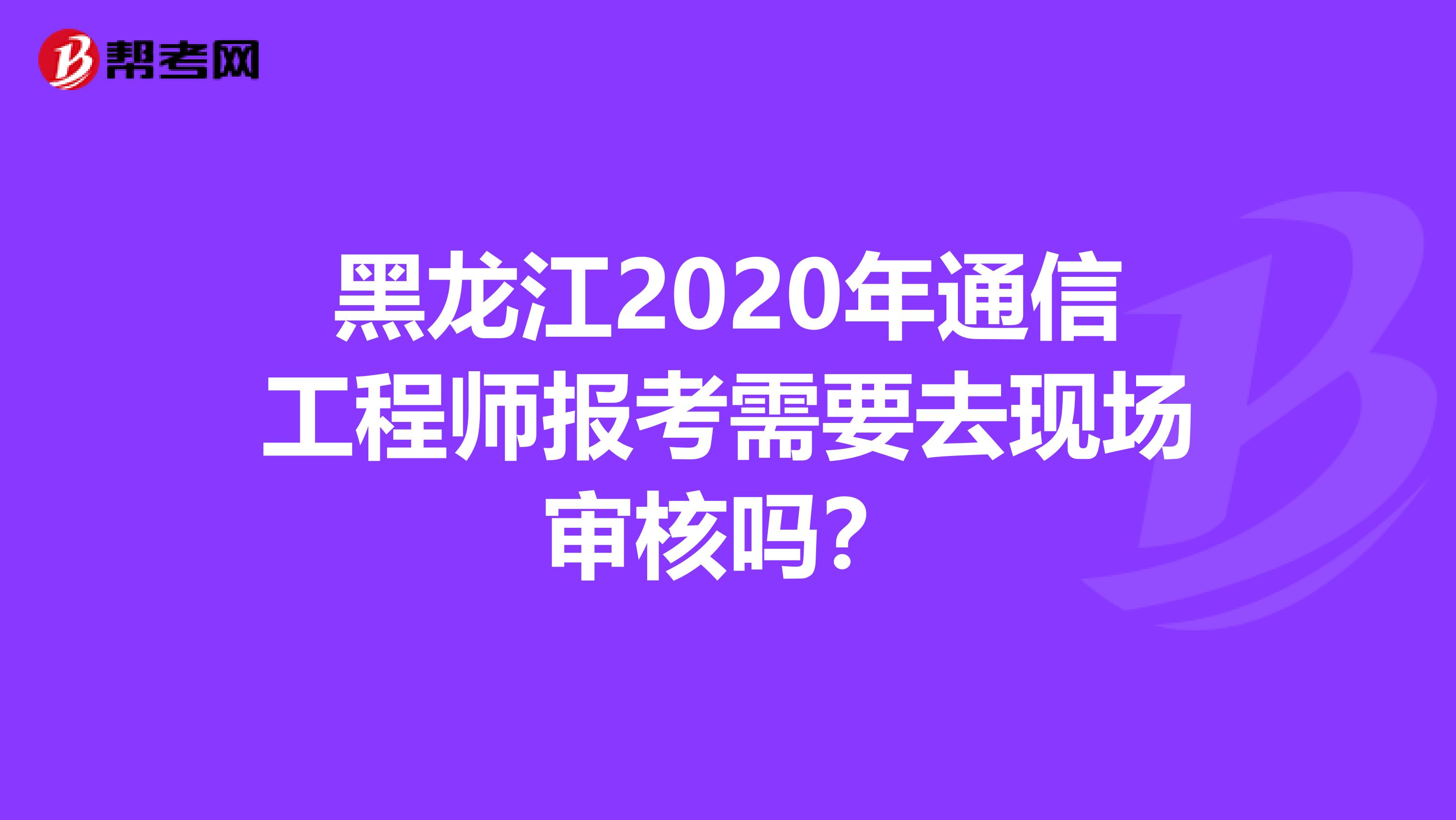 黑龙江2020年通信工程师报考需要去现场审核吗？