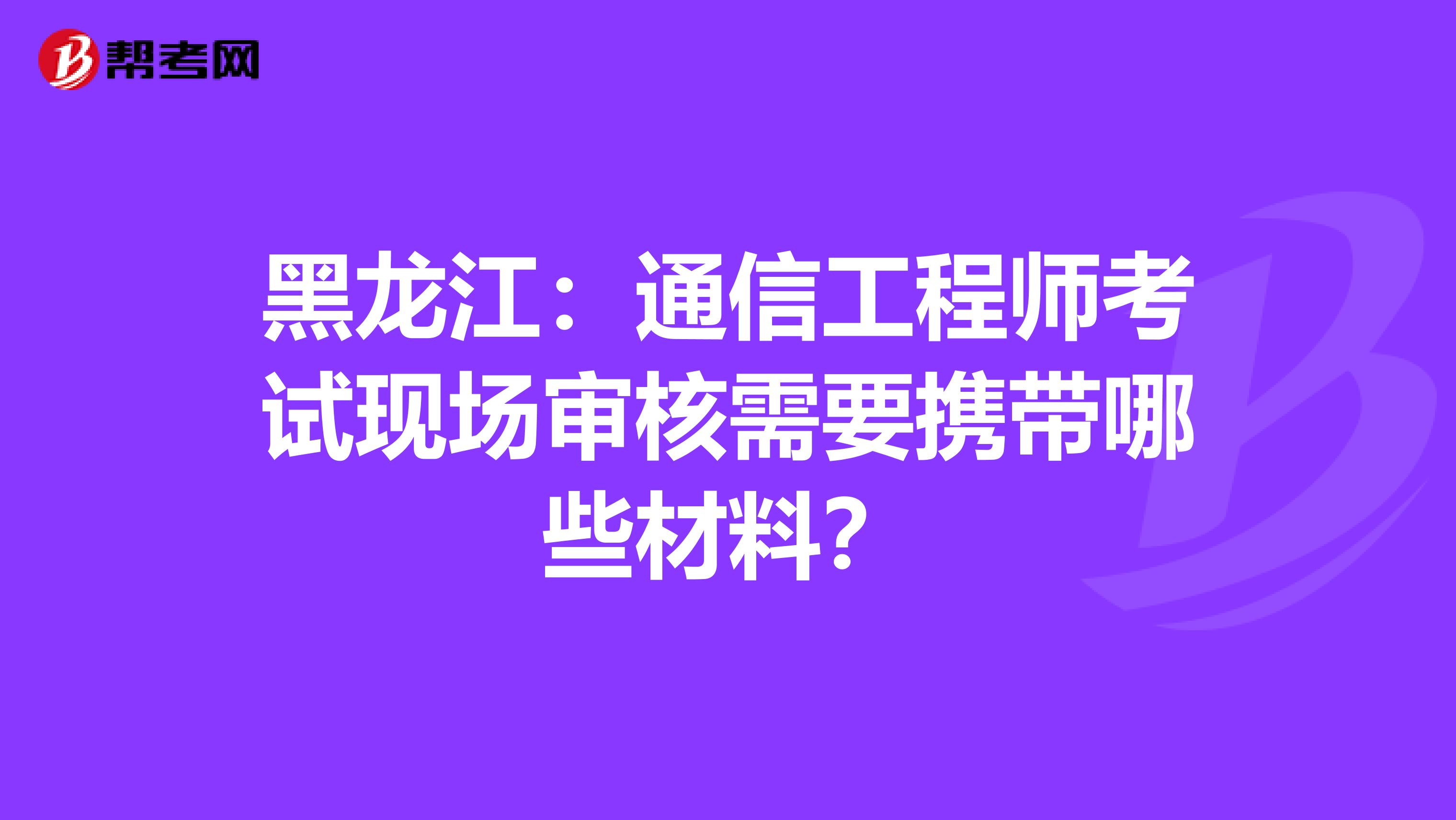 黑龙江：通信工程师考试现场审核需要携带哪些材料？