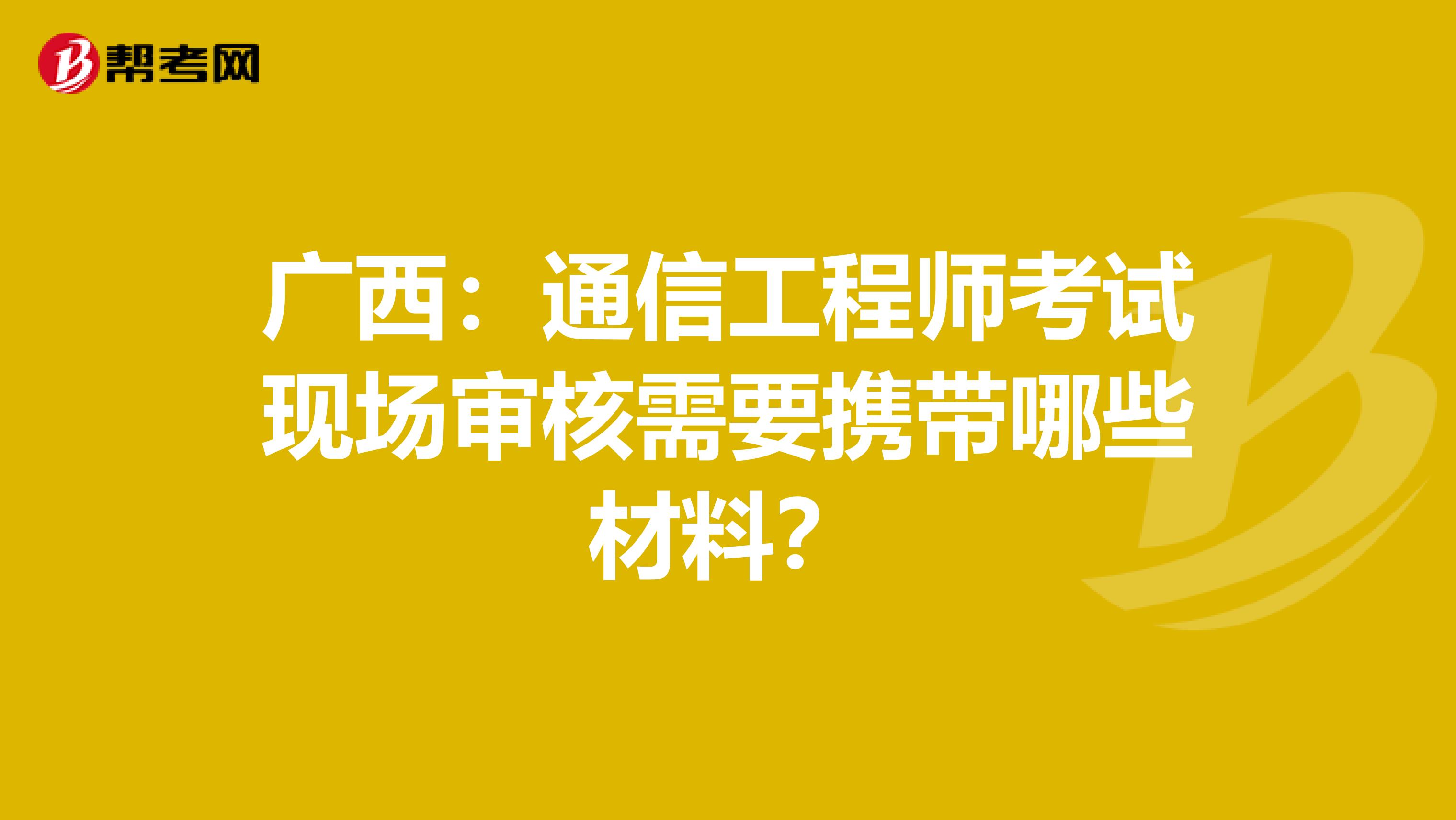 广西：通信工程师考试现场审核需要携带哪些材料？