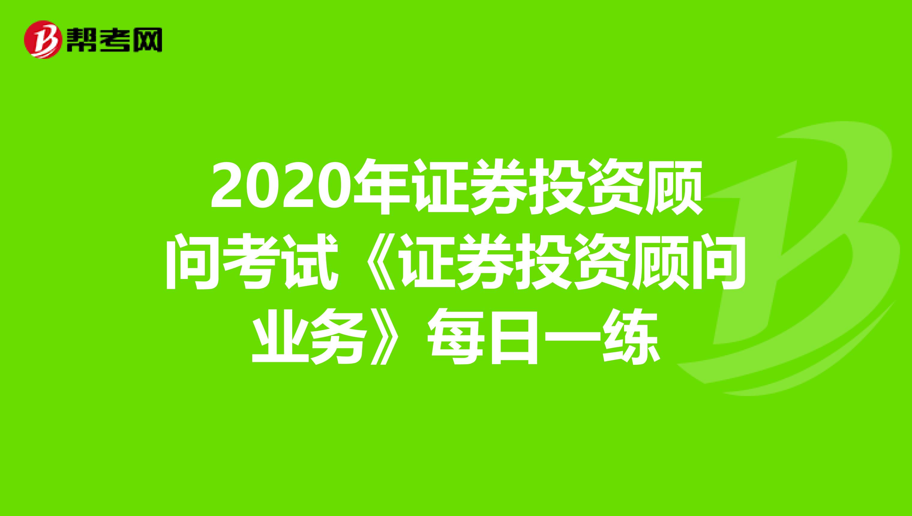 2020年证券投资顾问考试《证券投资顾问业务》每日一练