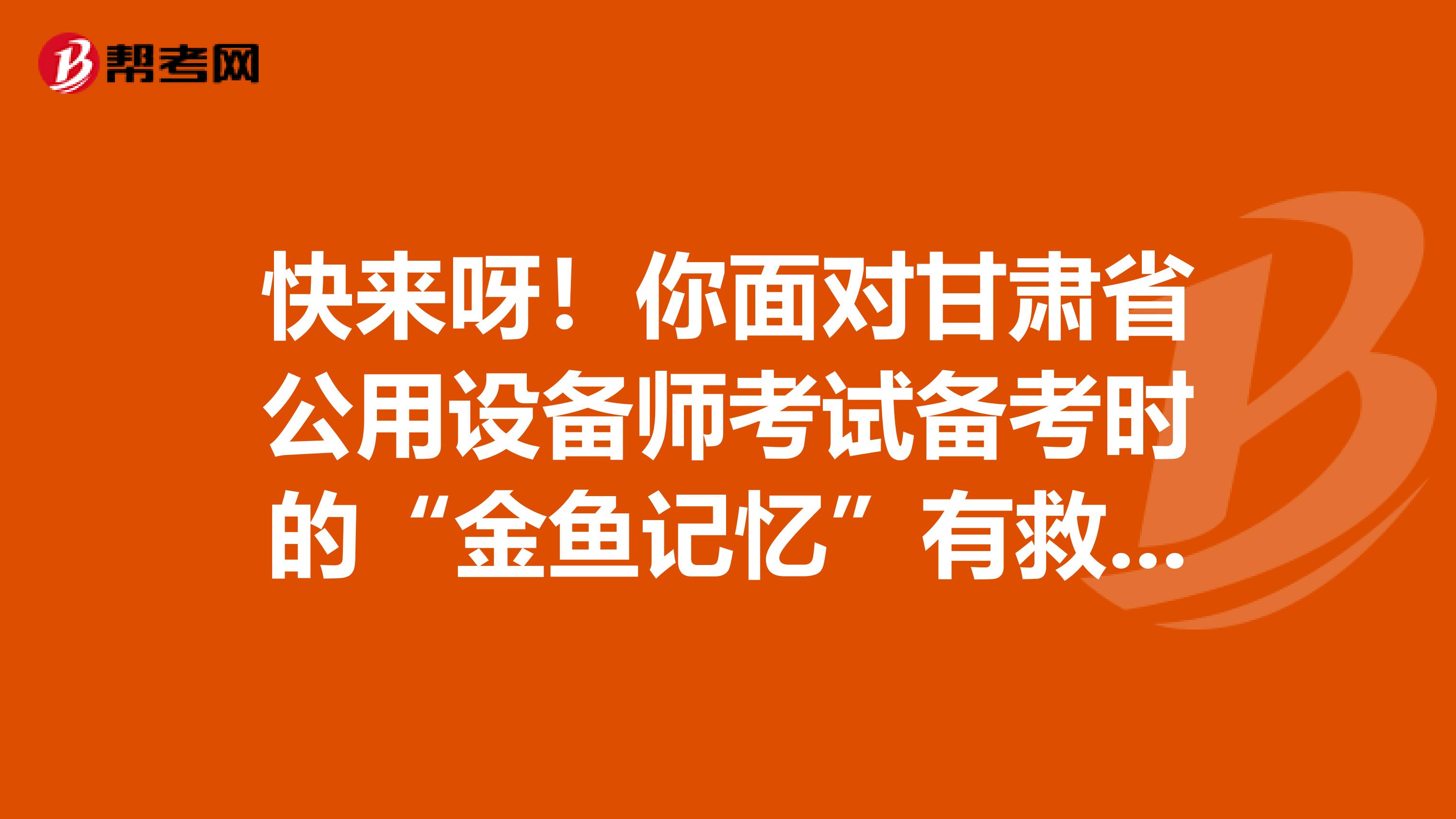 快来呀！你面对甘肃省公用设备师考试备考时的“金鱼记忆”有救啦！