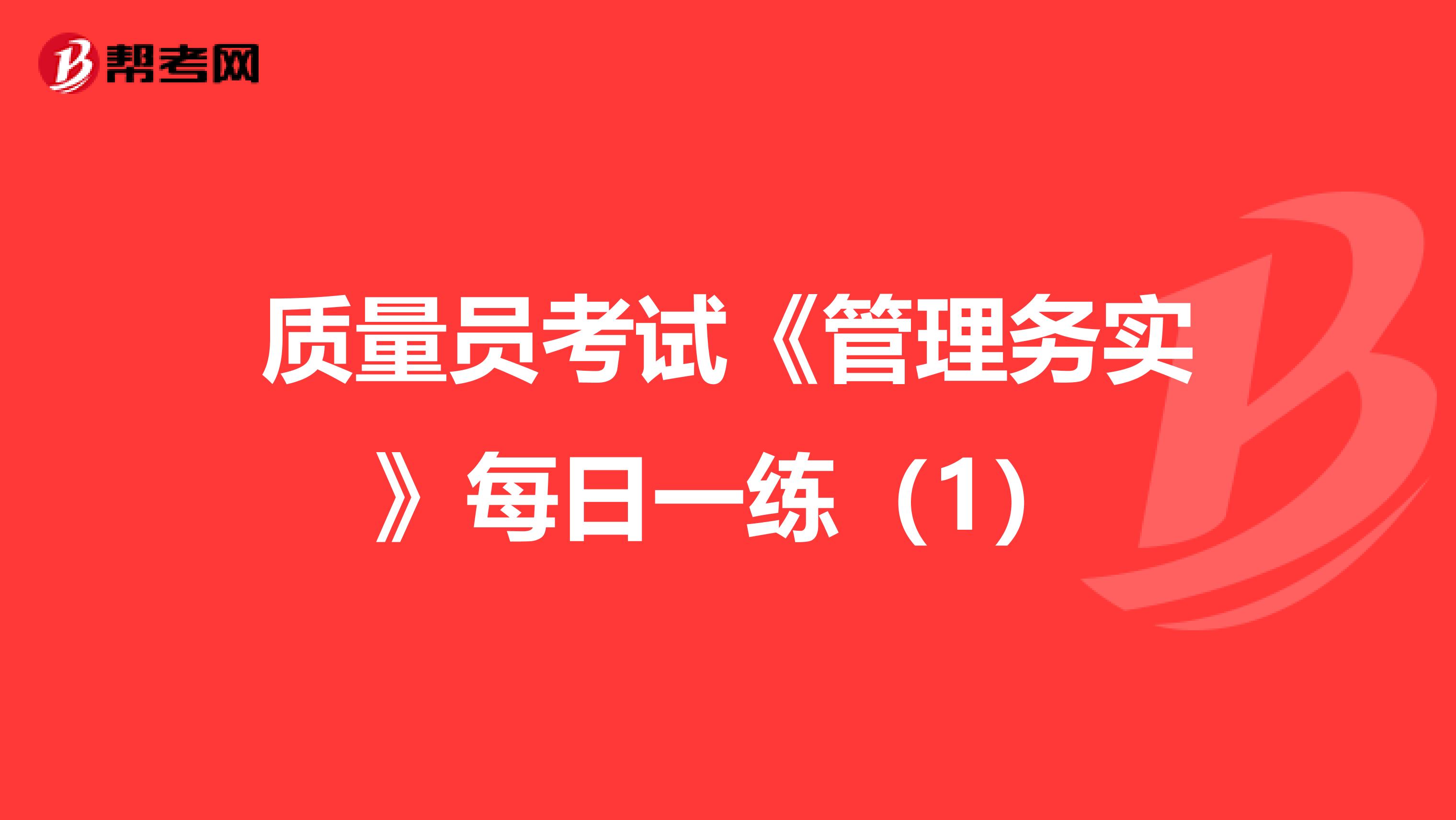 质量员考试《管理务实》每日一练（1）
