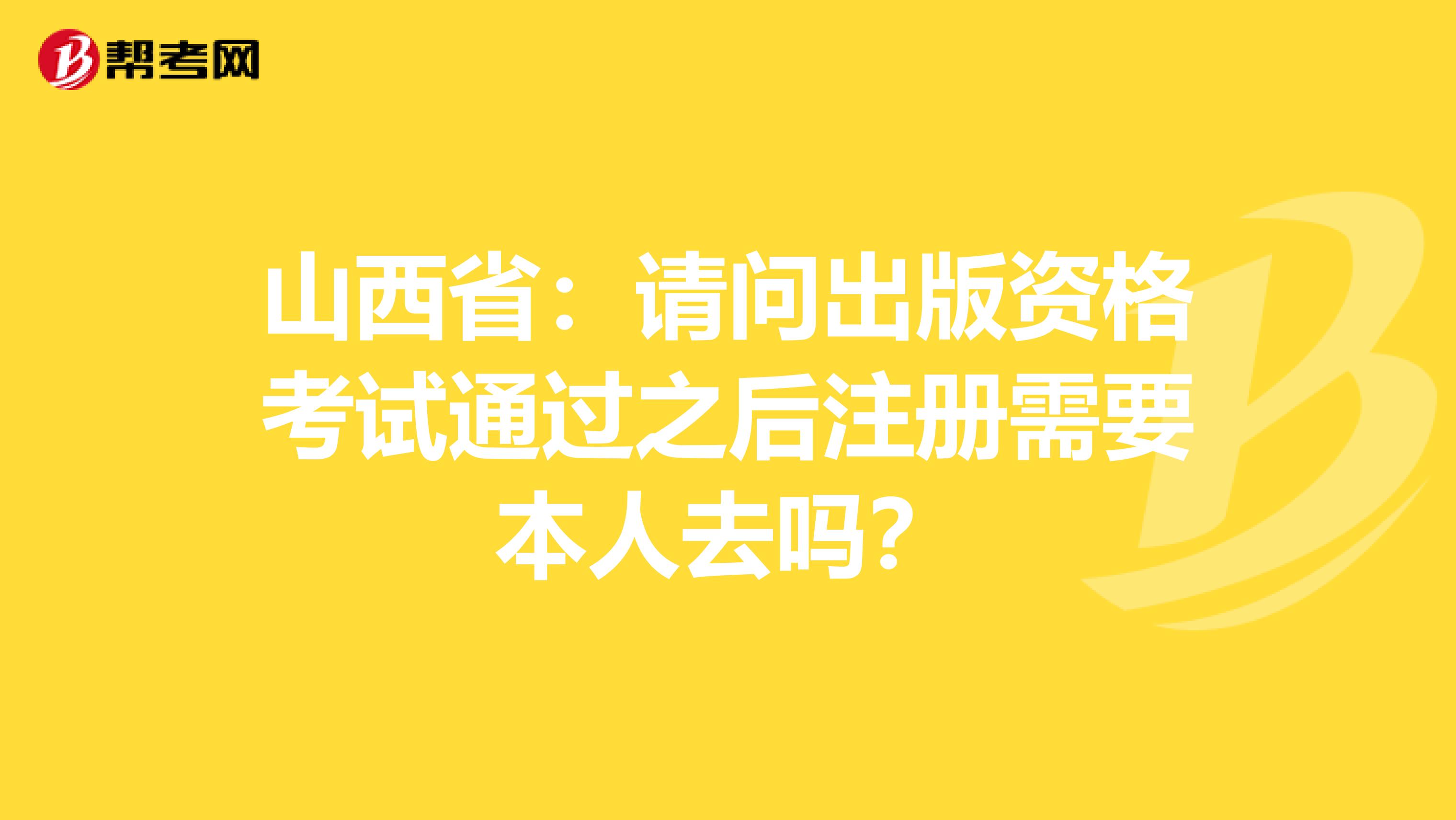 山西省：请问出版资格考试通过之后注册需要本人去吗？