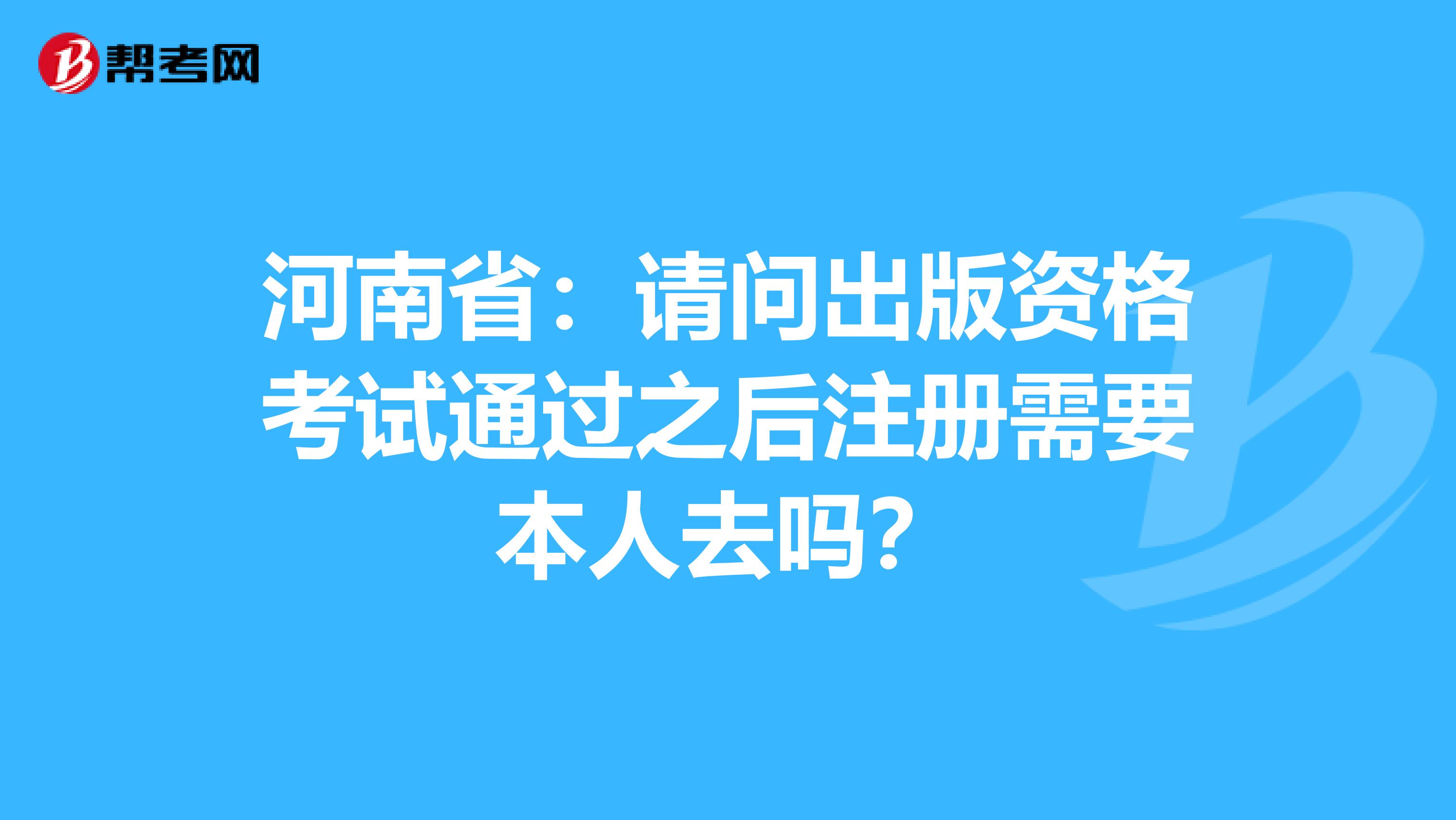 河南省：請(qǐng)問(wèn)出版資格考試通過(guò)之后注冊(cè)需要本人去嗎？
