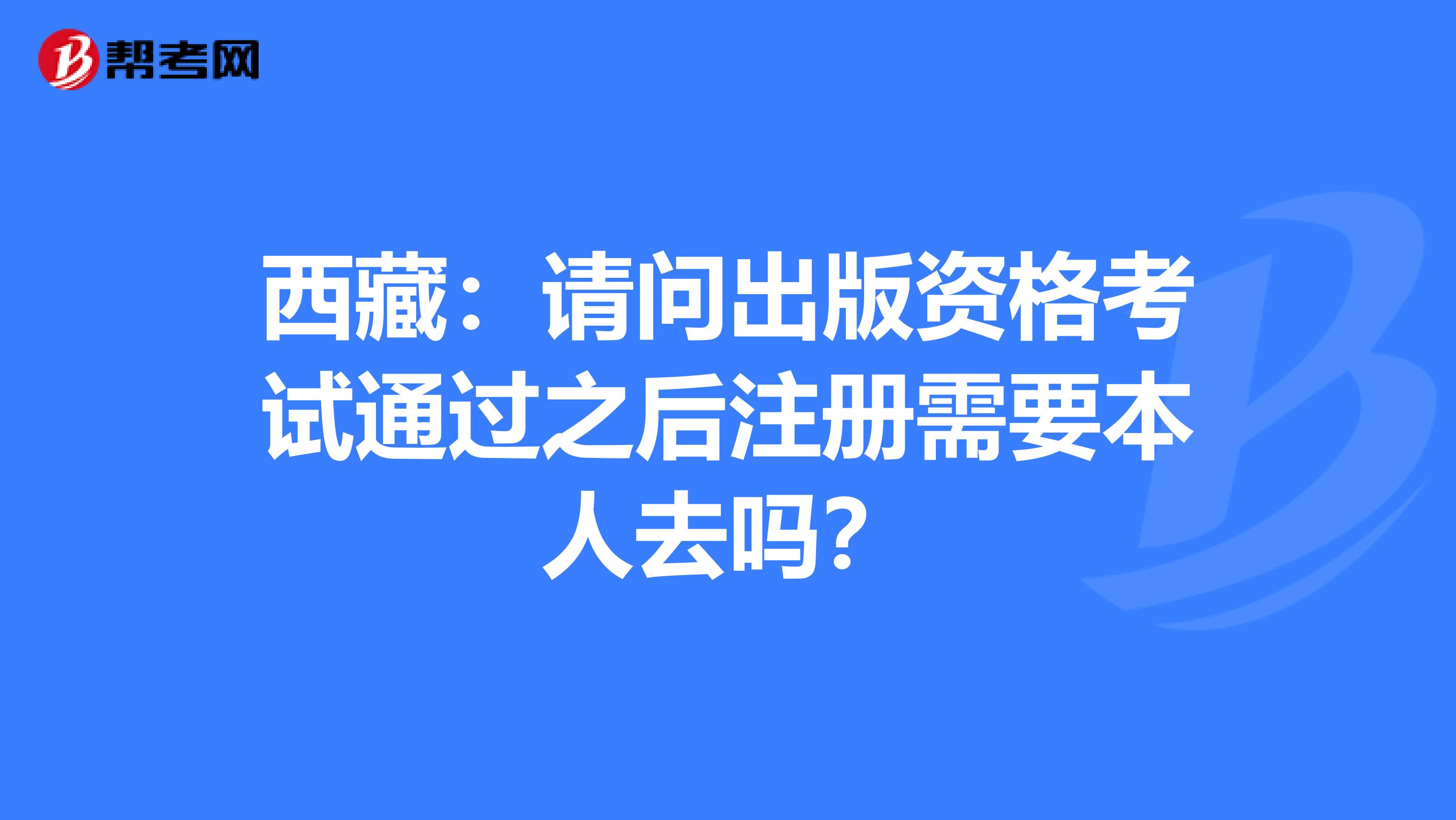 西藏：请问出版资格考试通过之后注册需要本人去吗？