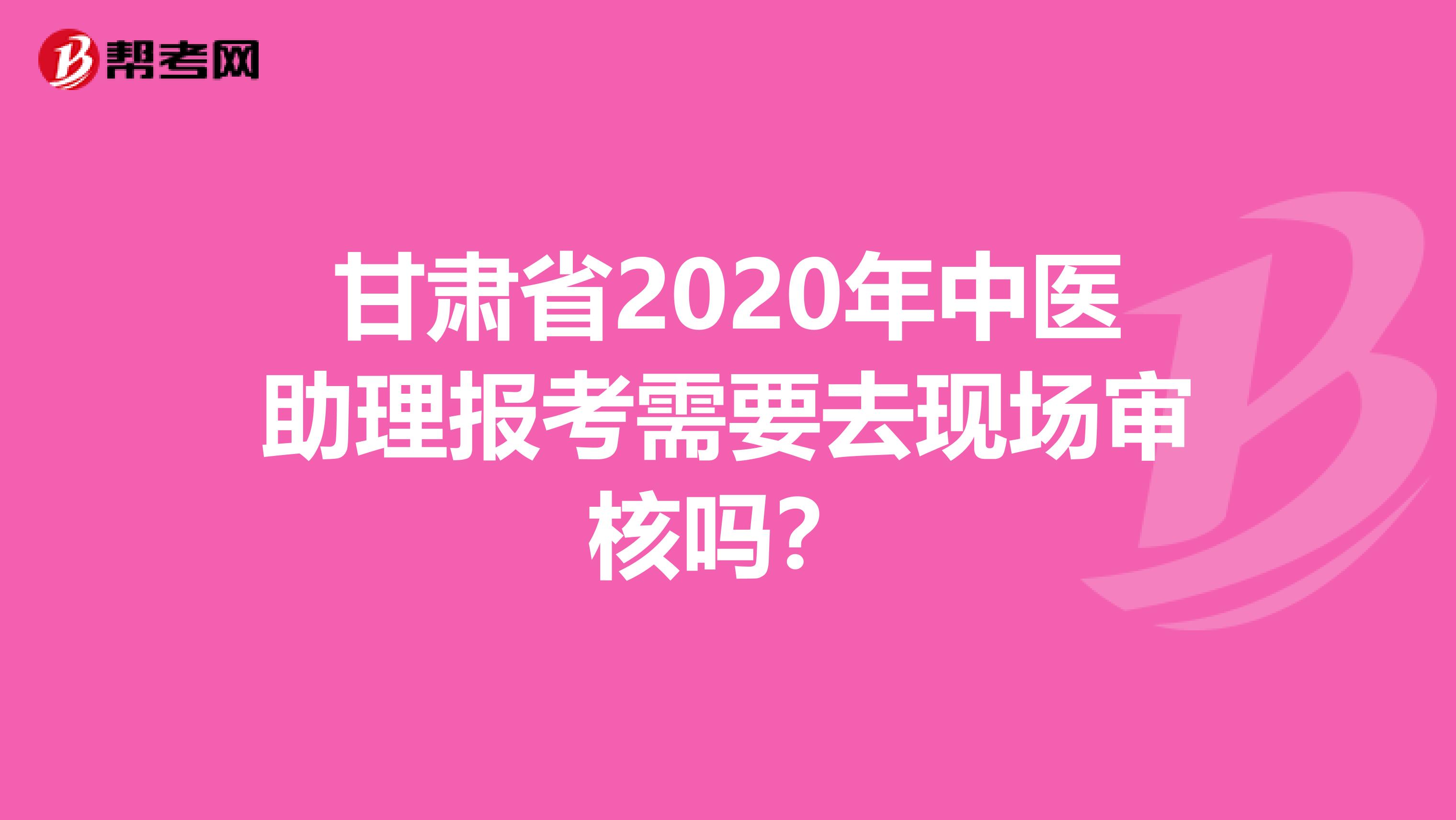 甘肃省2020年中医助理报考需要去现场审核吗？