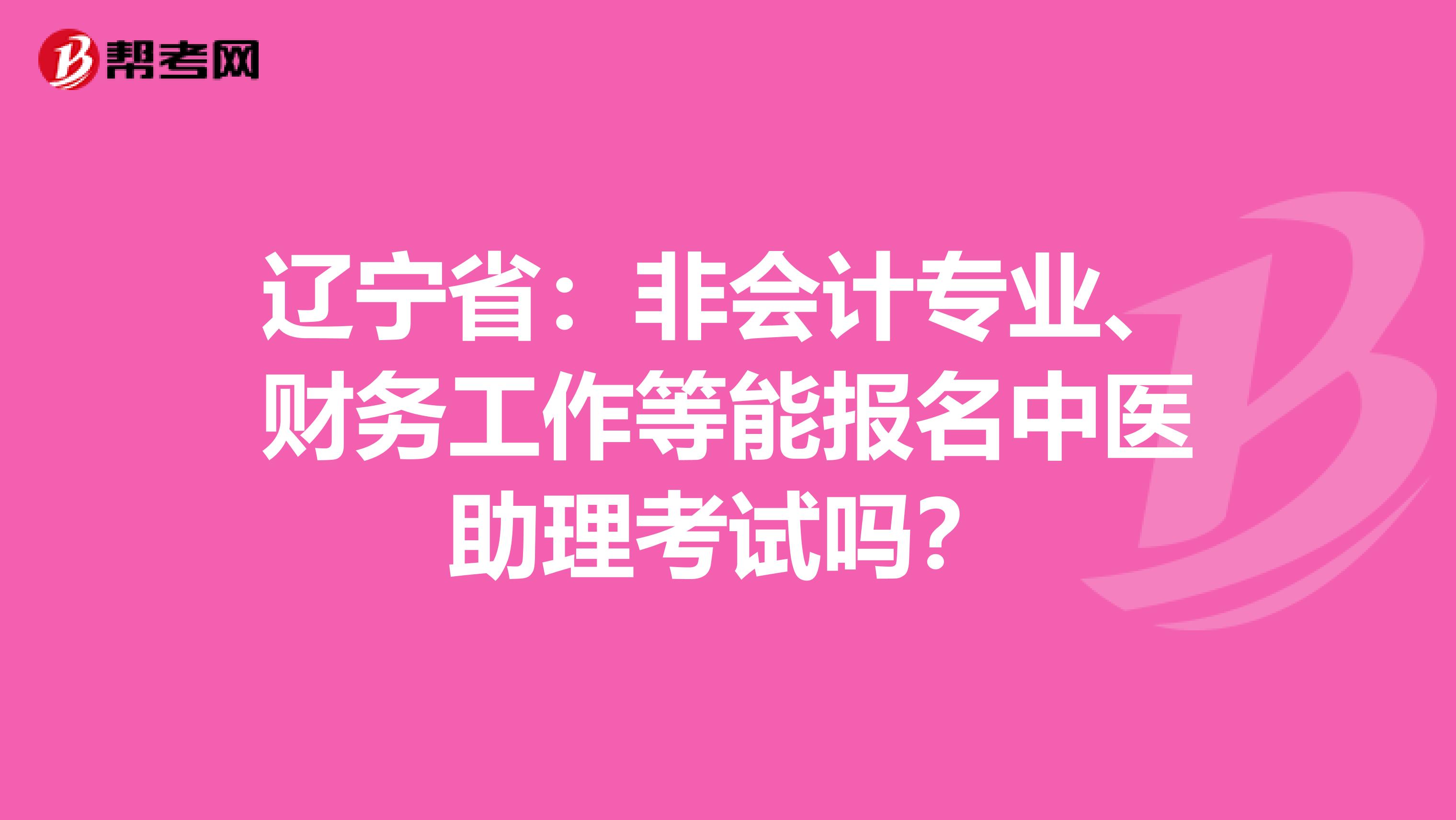 辽宁省：非会计专业、财务工作等能报名中医助理考试吗？