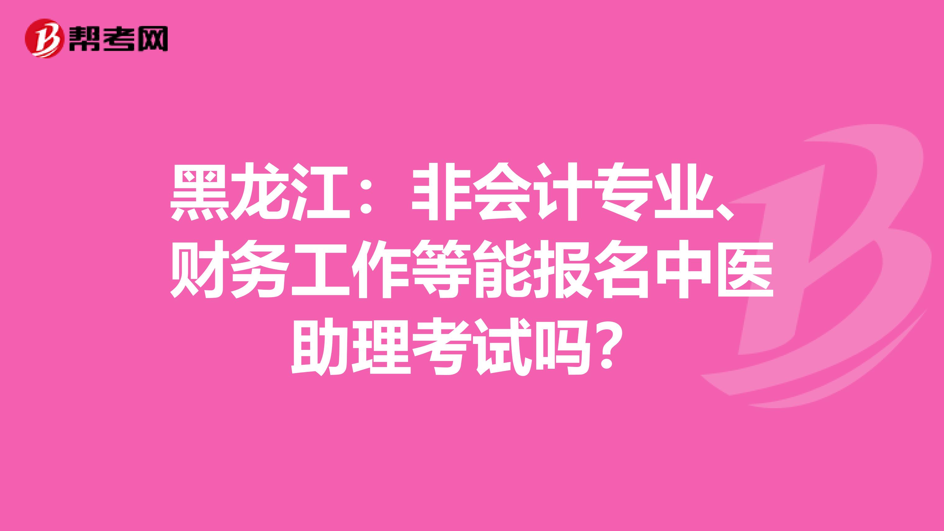 黑龙江：非会计专业、财务工作等能报名中医助理考试吗？