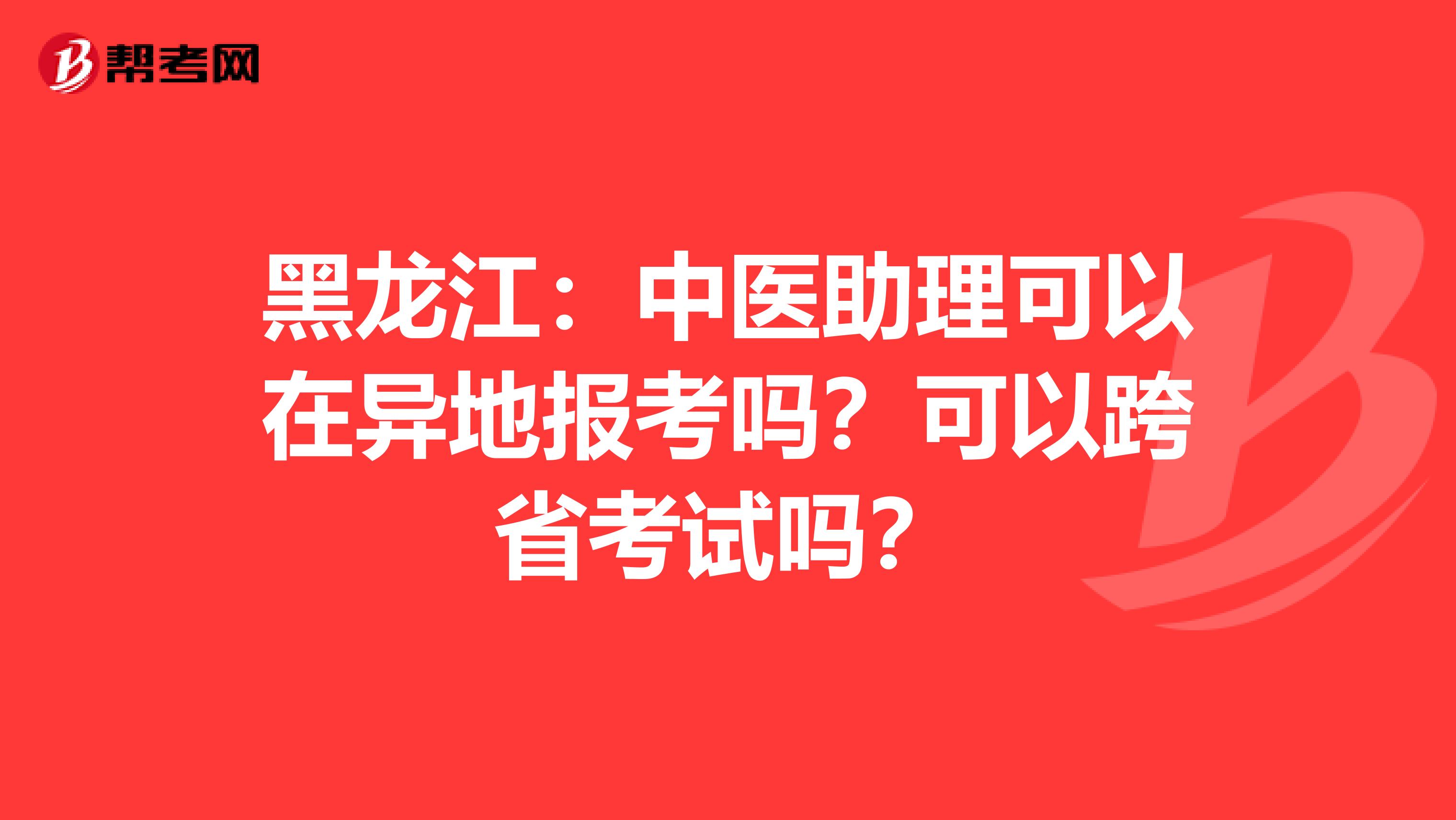 黑龙江：中医助理可以在异地报考吗？可以跨省考试吗？