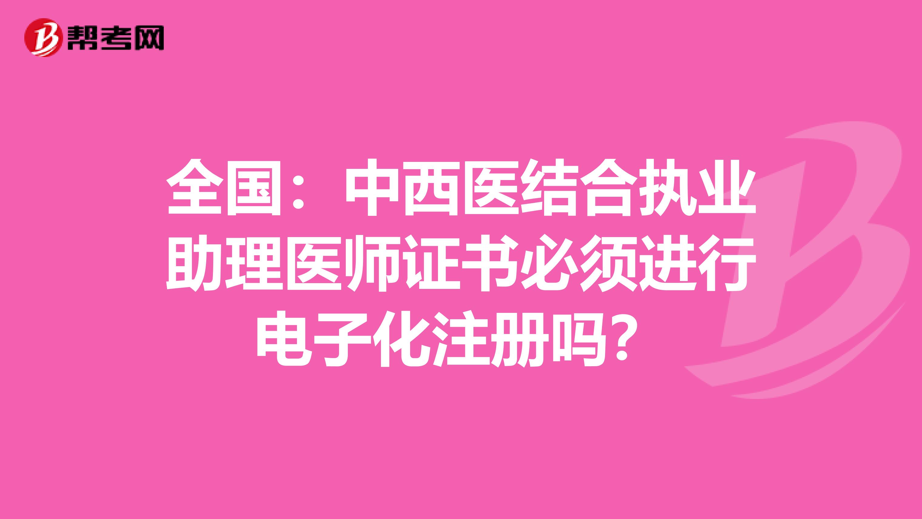 全國:中西醫(yī)結(jié)合執(zhí)業(yè)助理醫(yī)師證書必須進行電子化注冊嗎?
