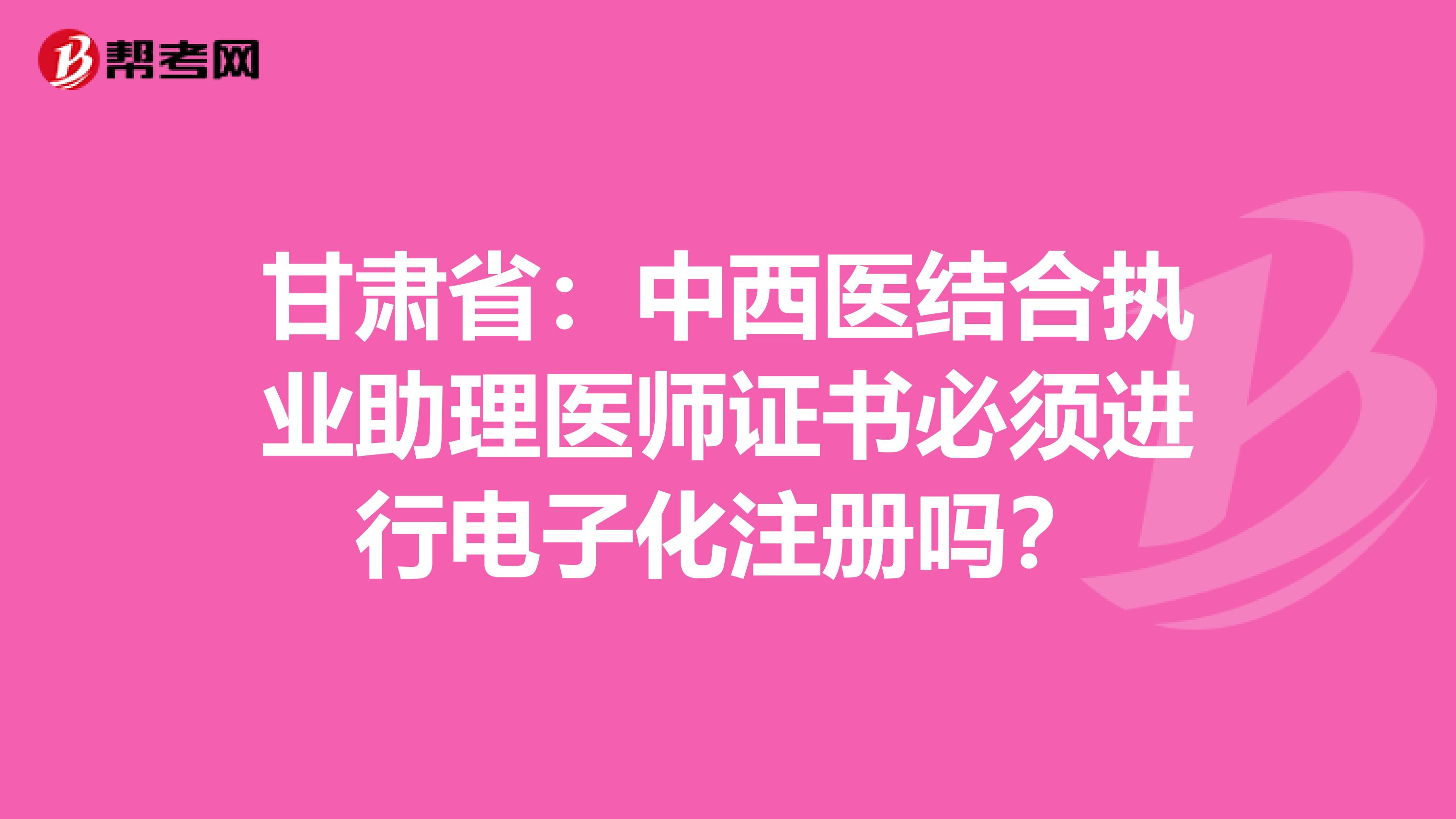 甘肅省：中西醫(yī)結合執(zhí)業(yè)助理醫(yī)師證書必須進行電子化注冊嗎？