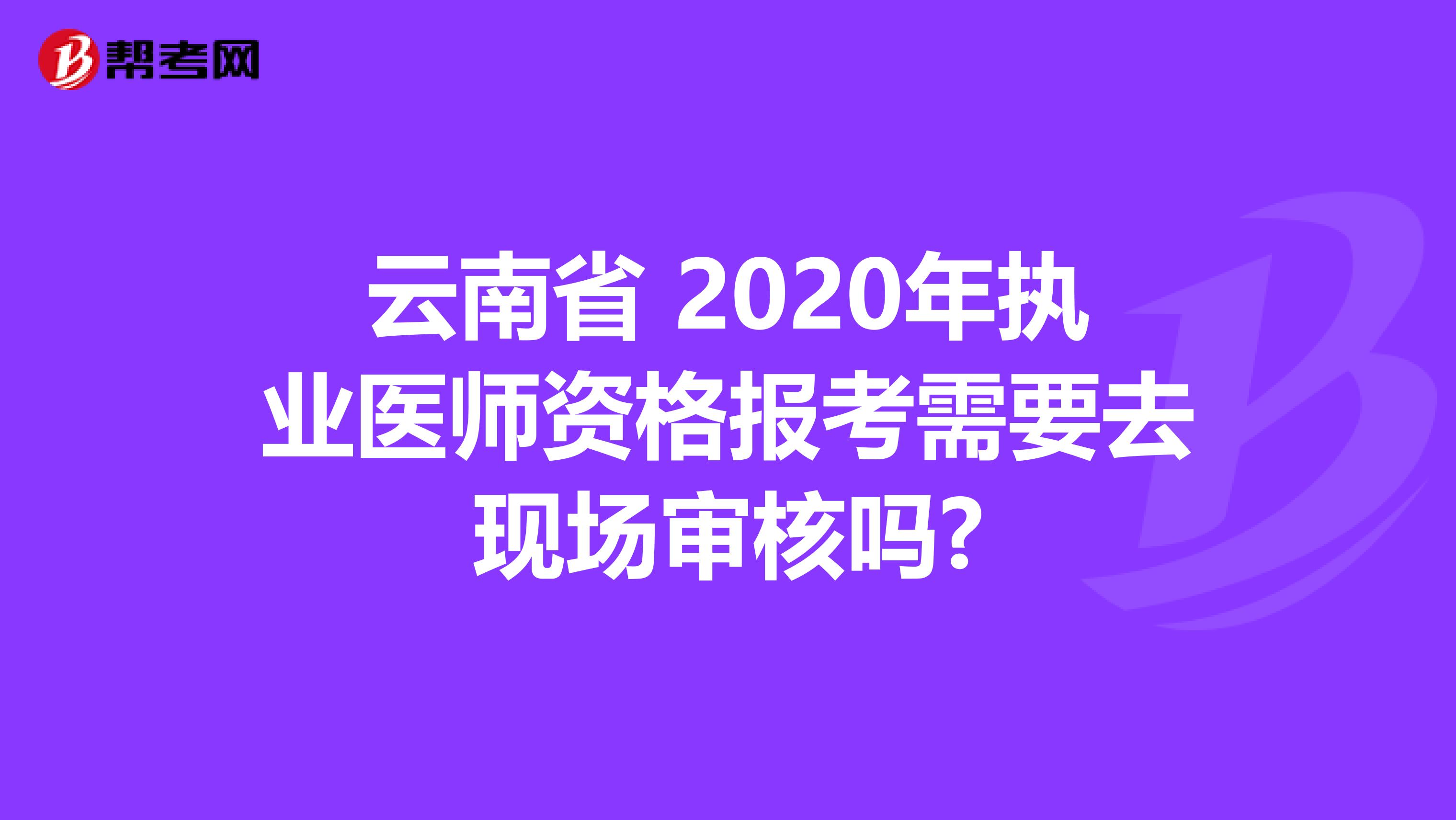 云南省 2020年执业医师资格报考需要去现场审核吗?