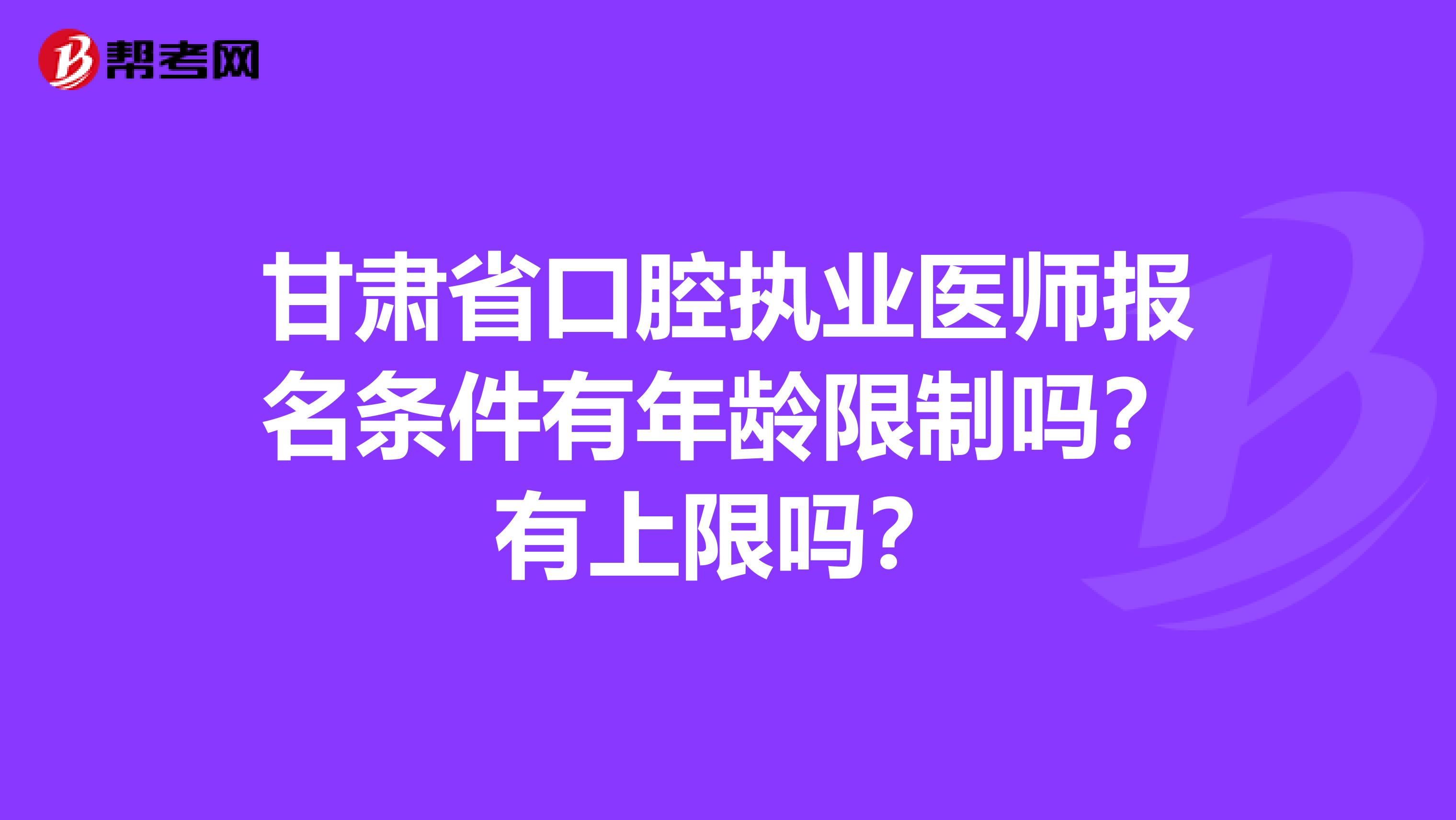 甘肃省口腔执业医师报名条件有年龄限制吗？有上限吗？