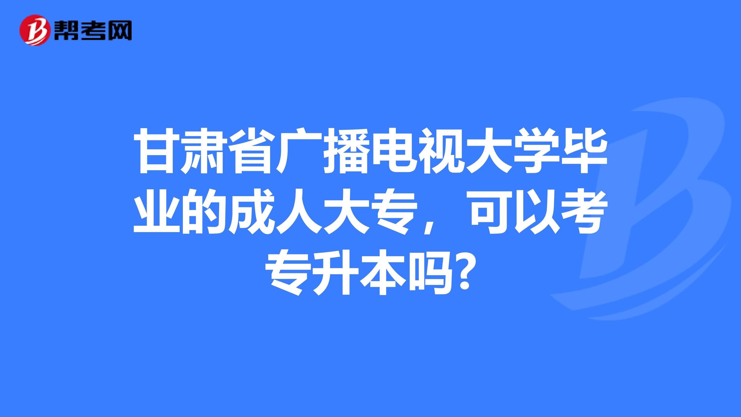 甘肃省广播电视大学毕业的成人大专，可以考专升本吗?