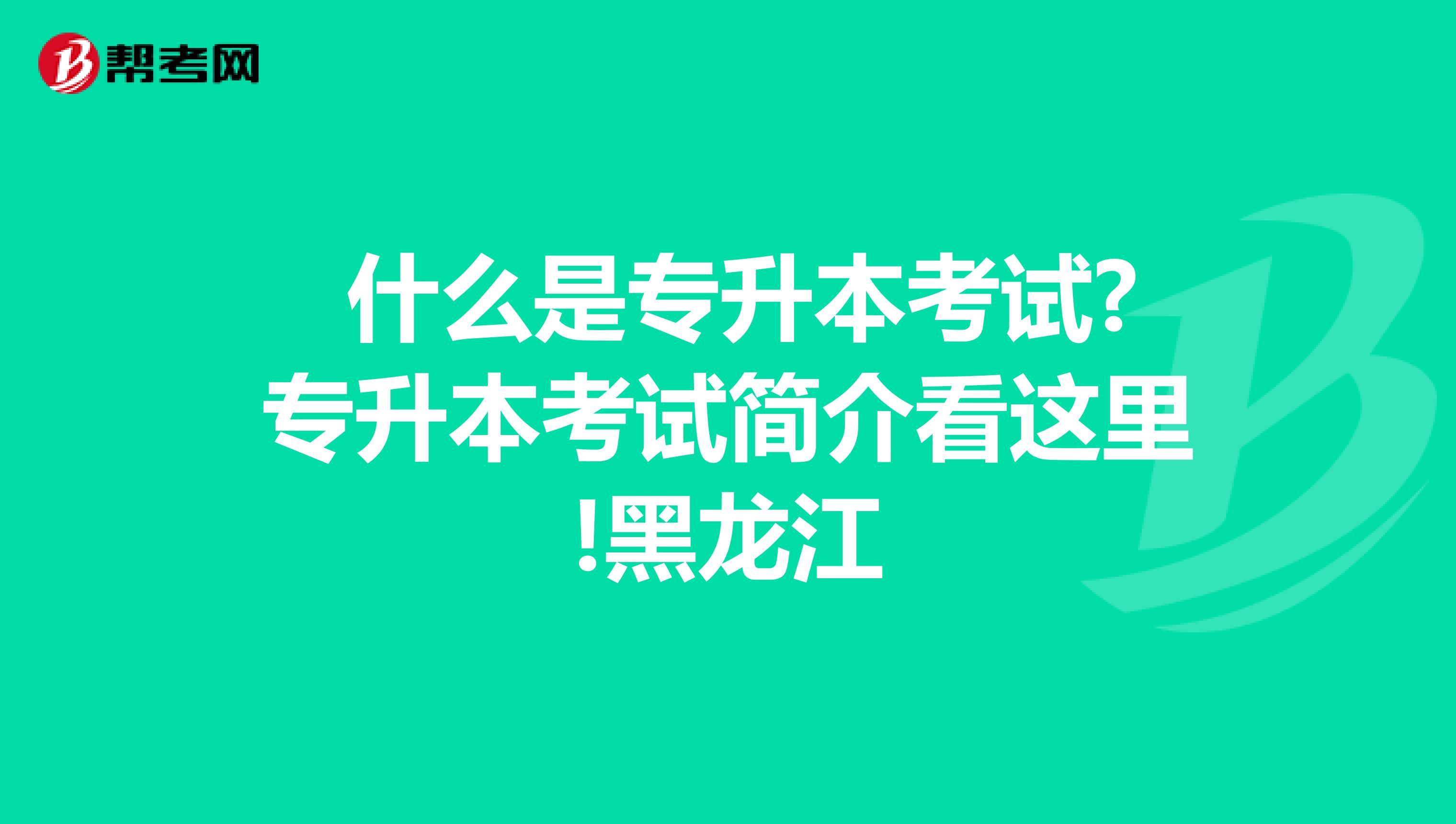  什么是专升本考试?专升本考试简介看这里!黑龙江