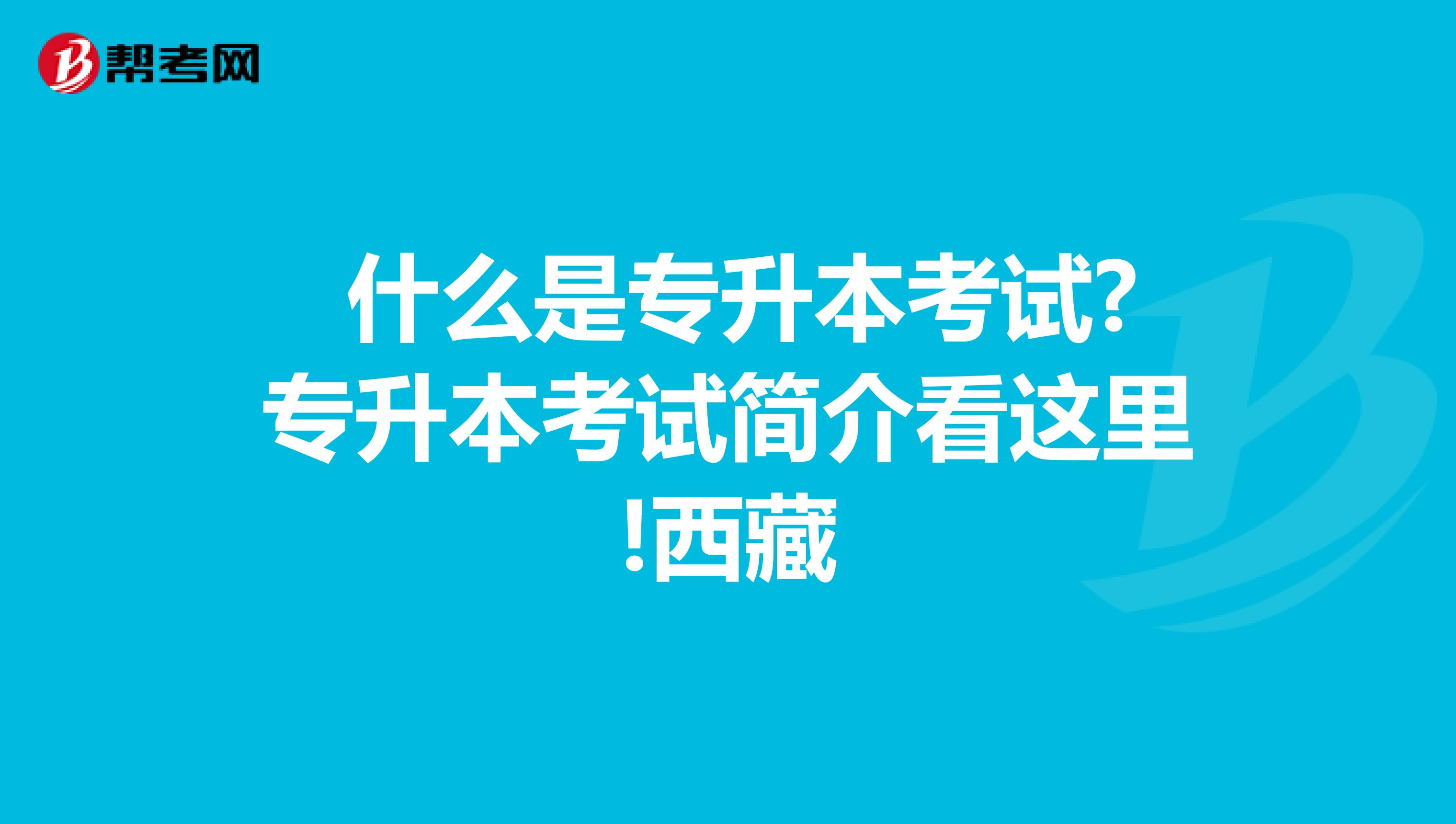  什么是专升本考试?专升本考试简介看这里!西藏