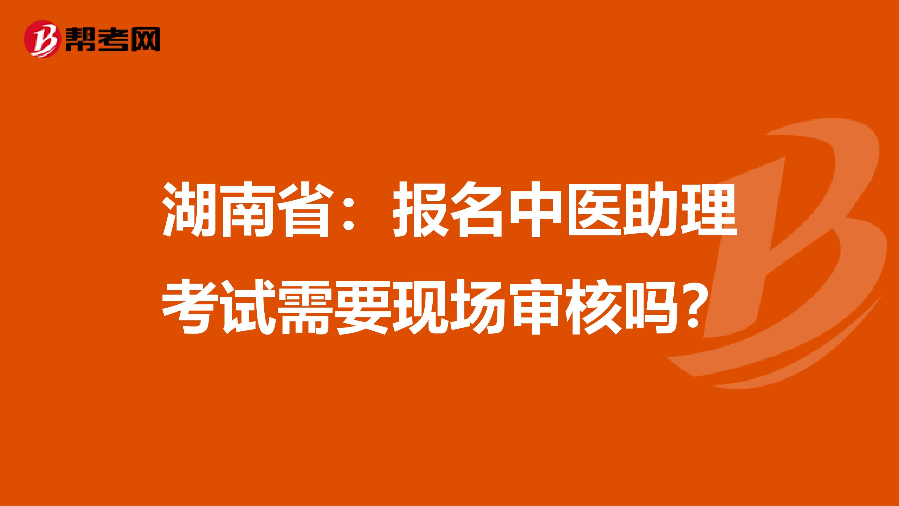 湖南省：报名中医助理考试需要现场审核吗？