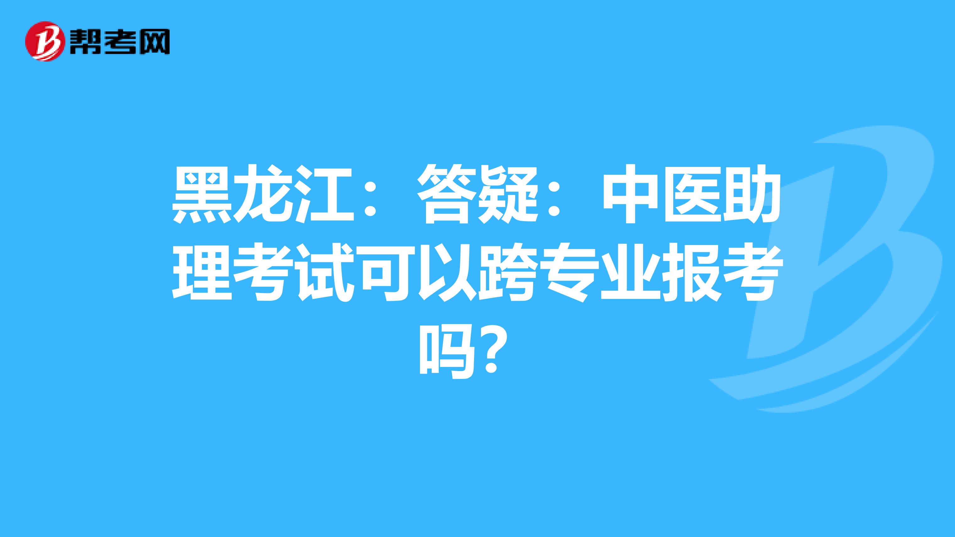 黑龙江：答疑：中医助理考试可以跨专业报考吗？