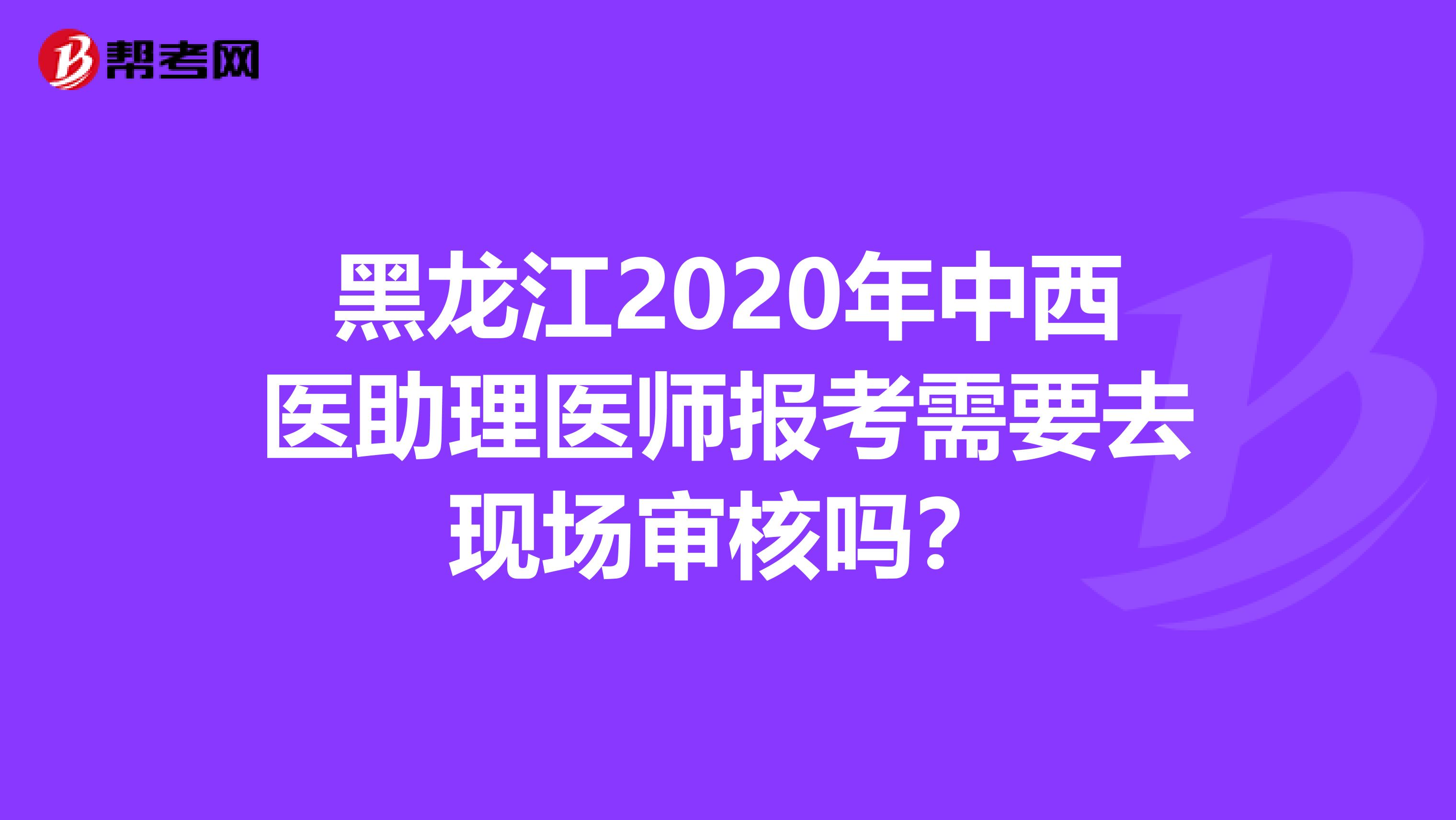 黑龙江2020年中西医助理医师报考需要去现场审核吗？