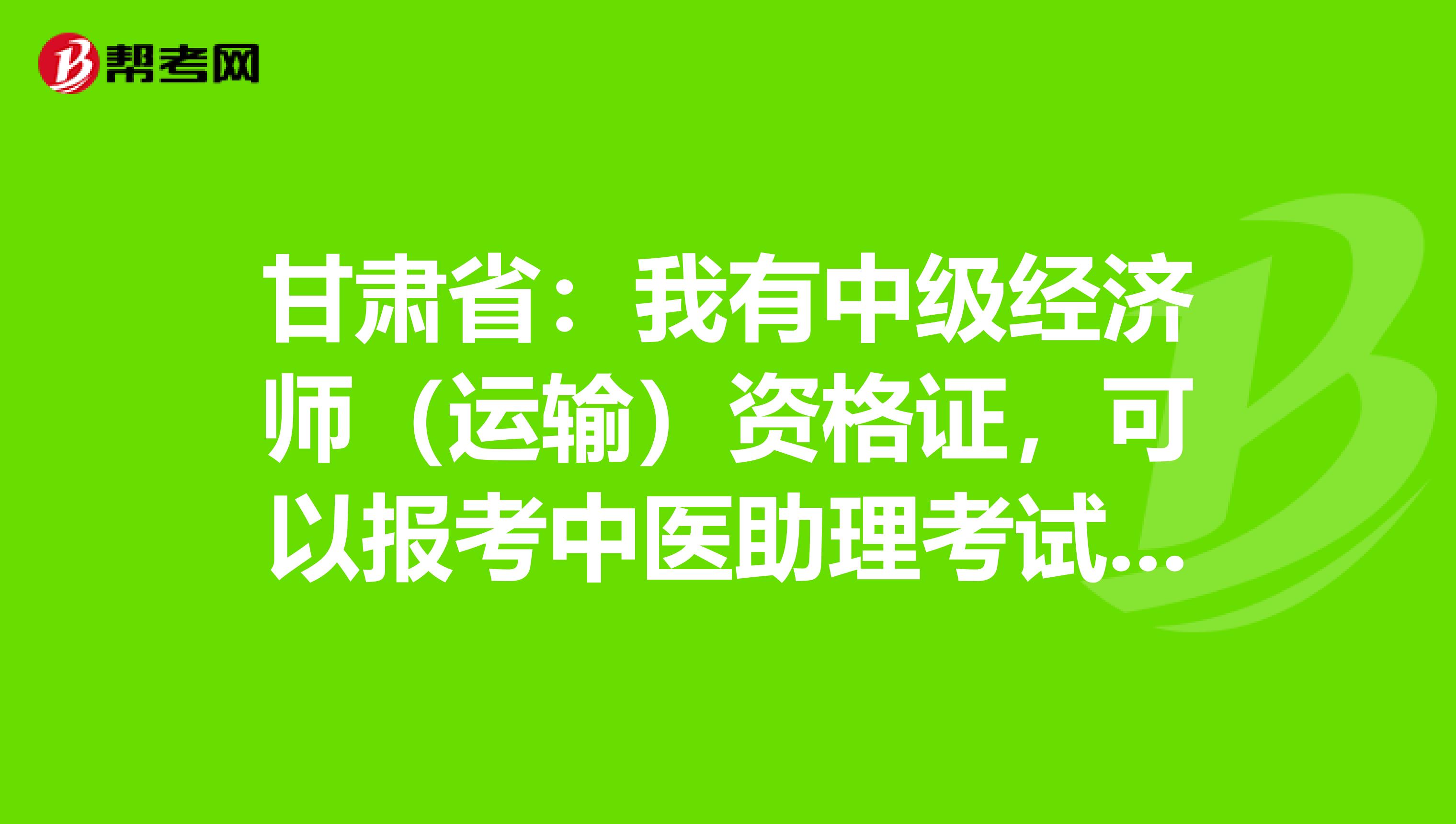 甘肃省：我有中级经济师（运输）资格证，可以报考中医助理考试吗？