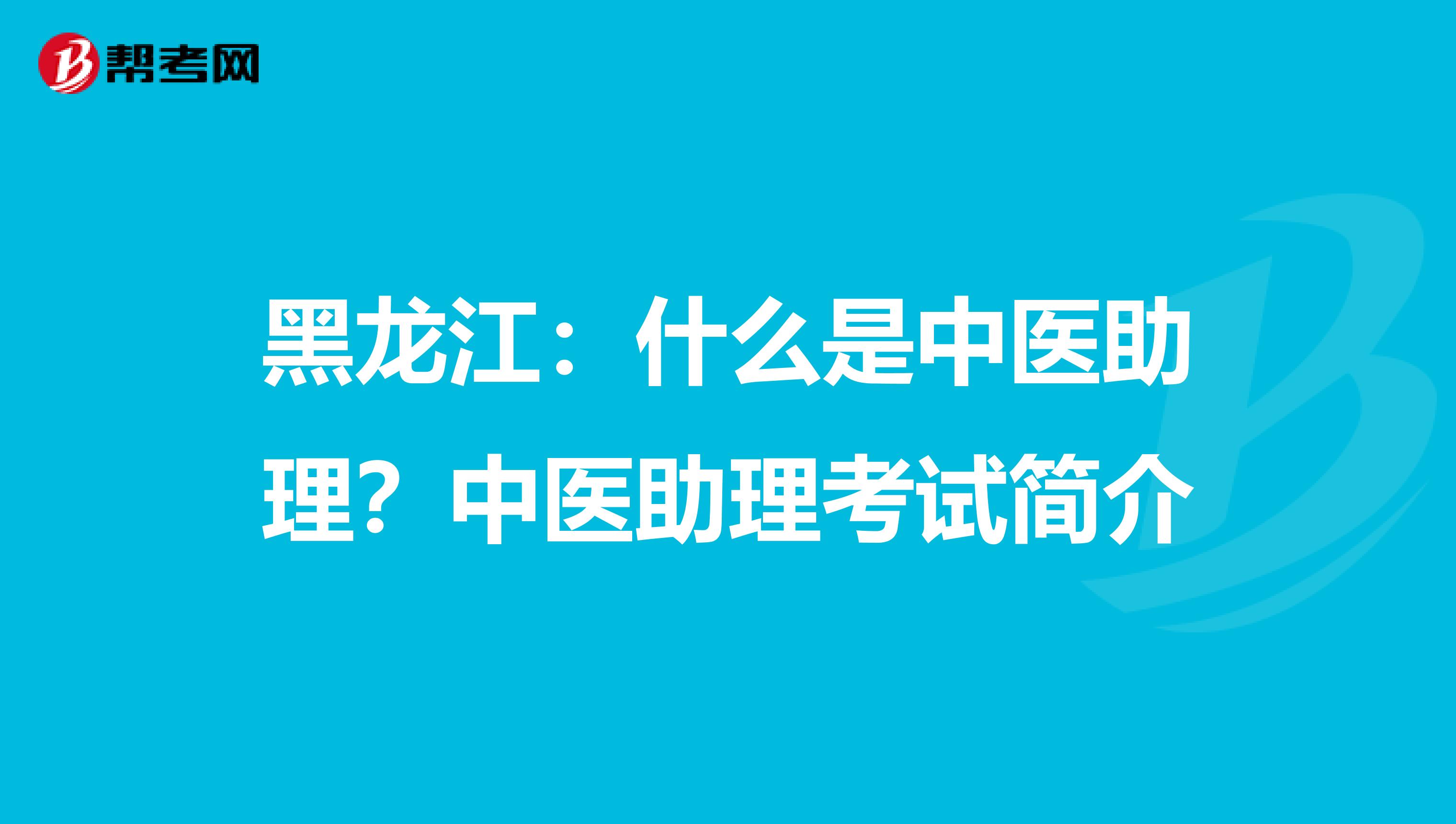 黑龙江：什么是中医助理？中医助理考试简介