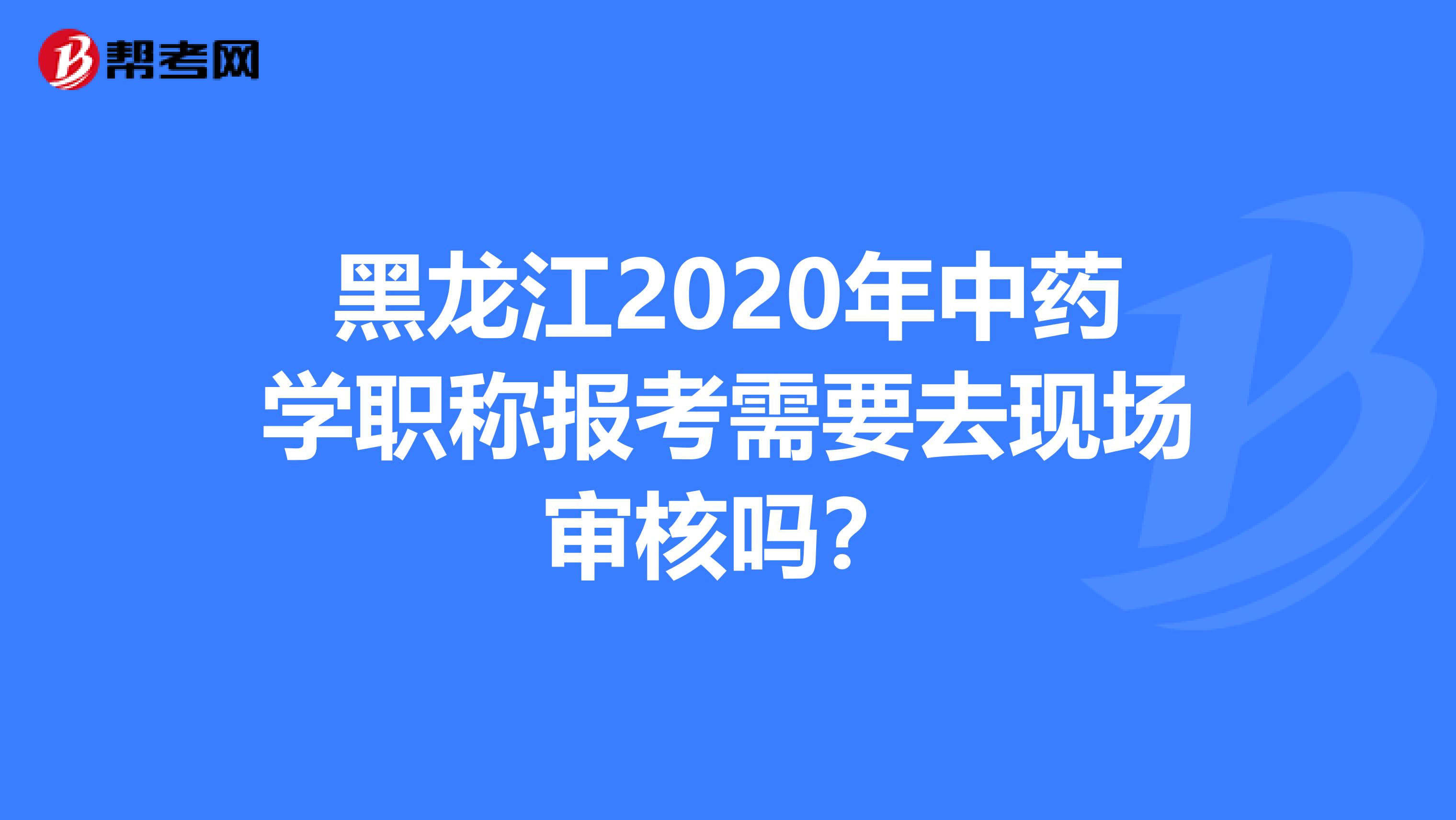 黑龙江2020年中药学职称报考需要去现场审核吗？