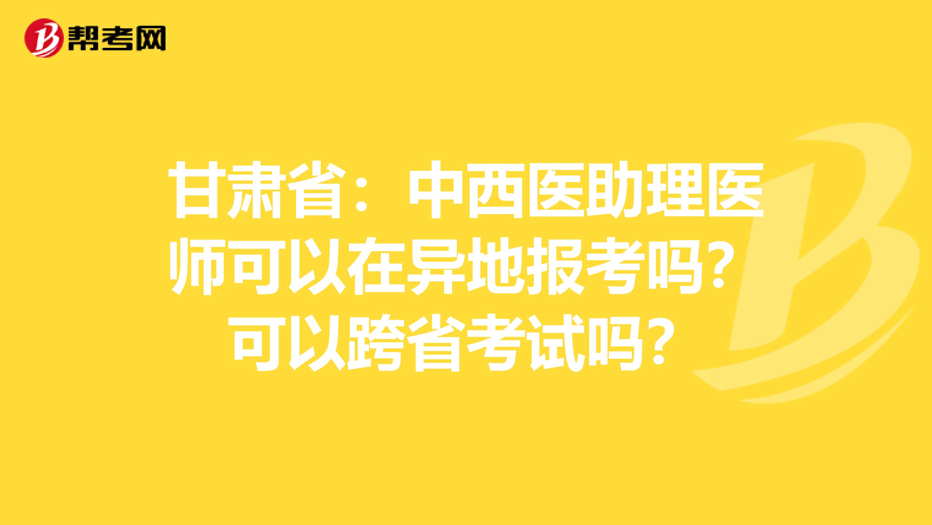 甘肃省：中西医助理医师可以在异地报考吗？可以跨省考试吗？