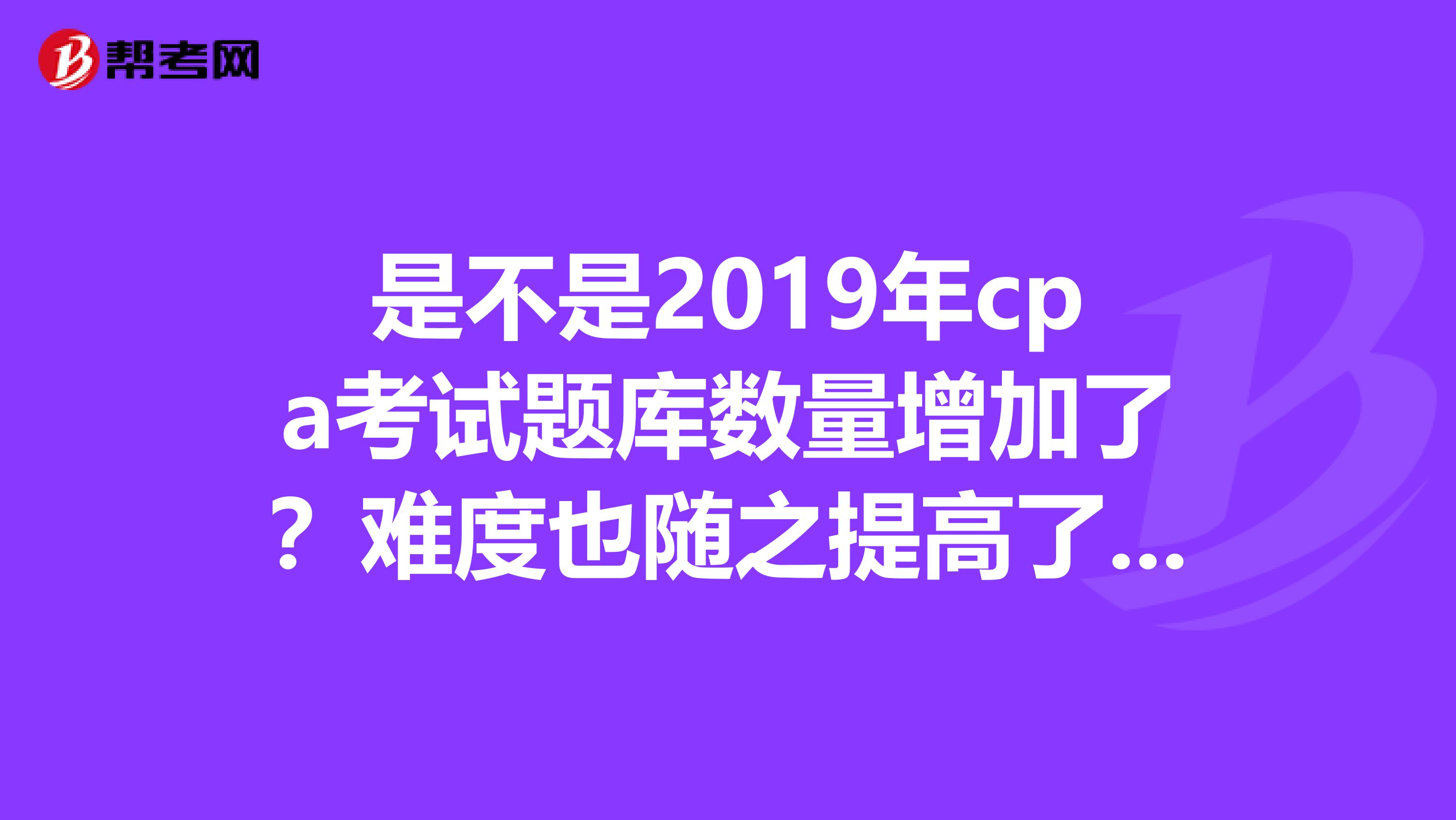 是不是2019年cpa考试题库数量增加了？难度也随之提高了吗？