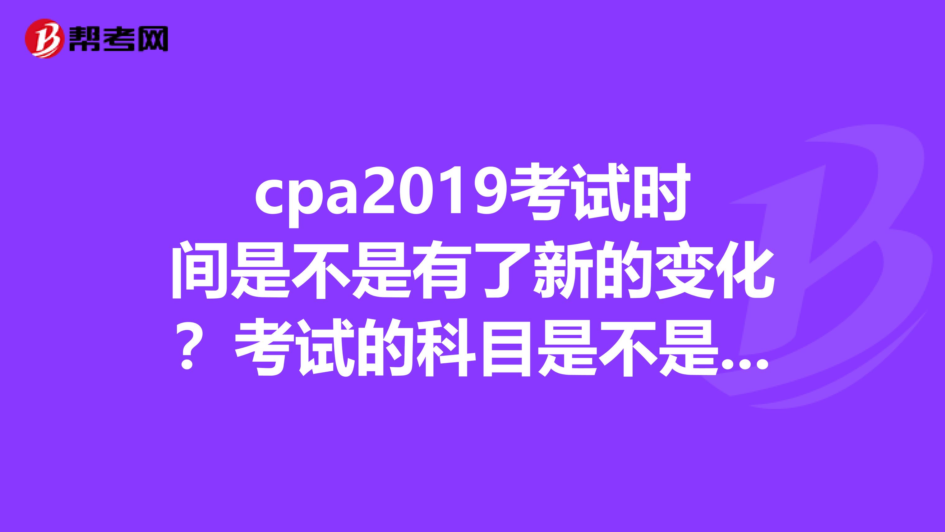 cpa2019考试时间是不是有了新的变化？考试的科目是不是也增加了？