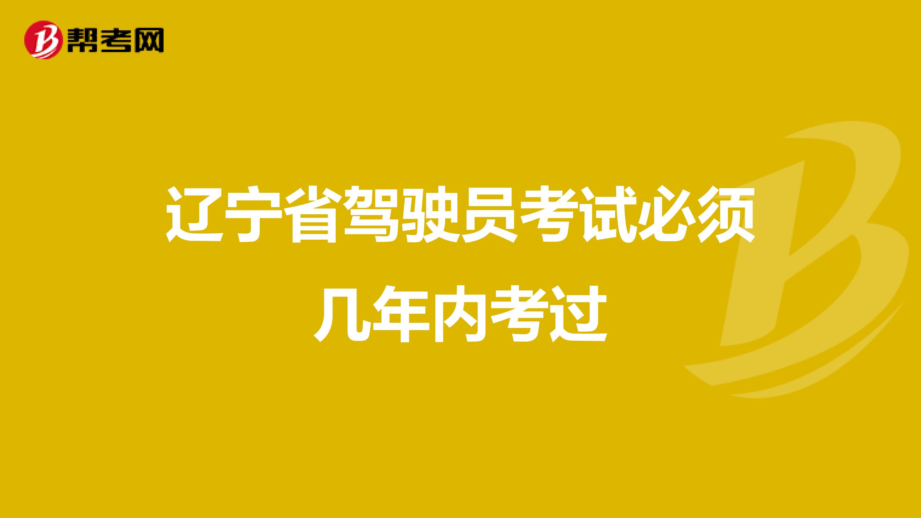 辽宁省驾驶员考试必须几年内考过
