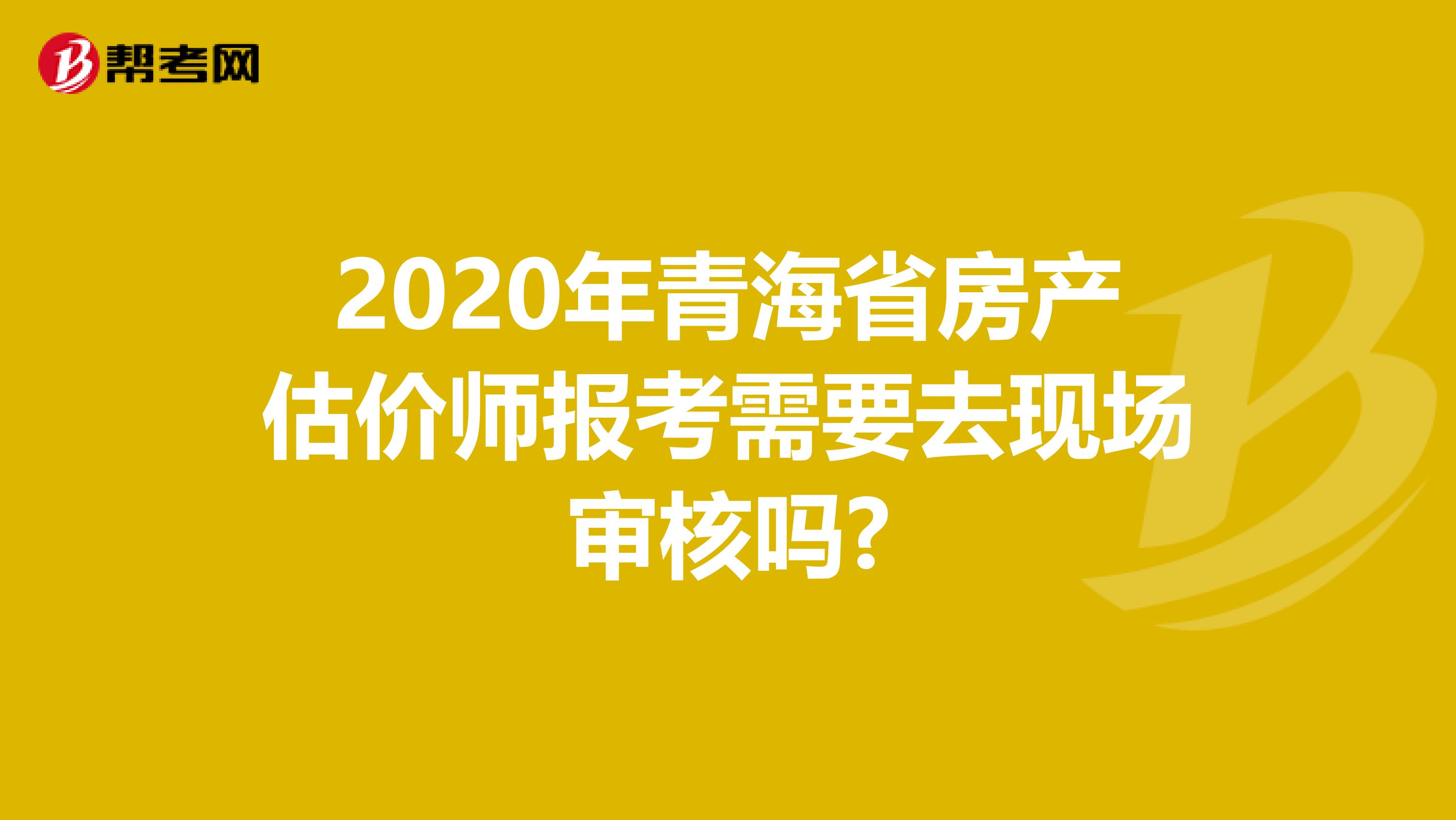 2020年青海省房产估价师报考需要去现场审核吗?