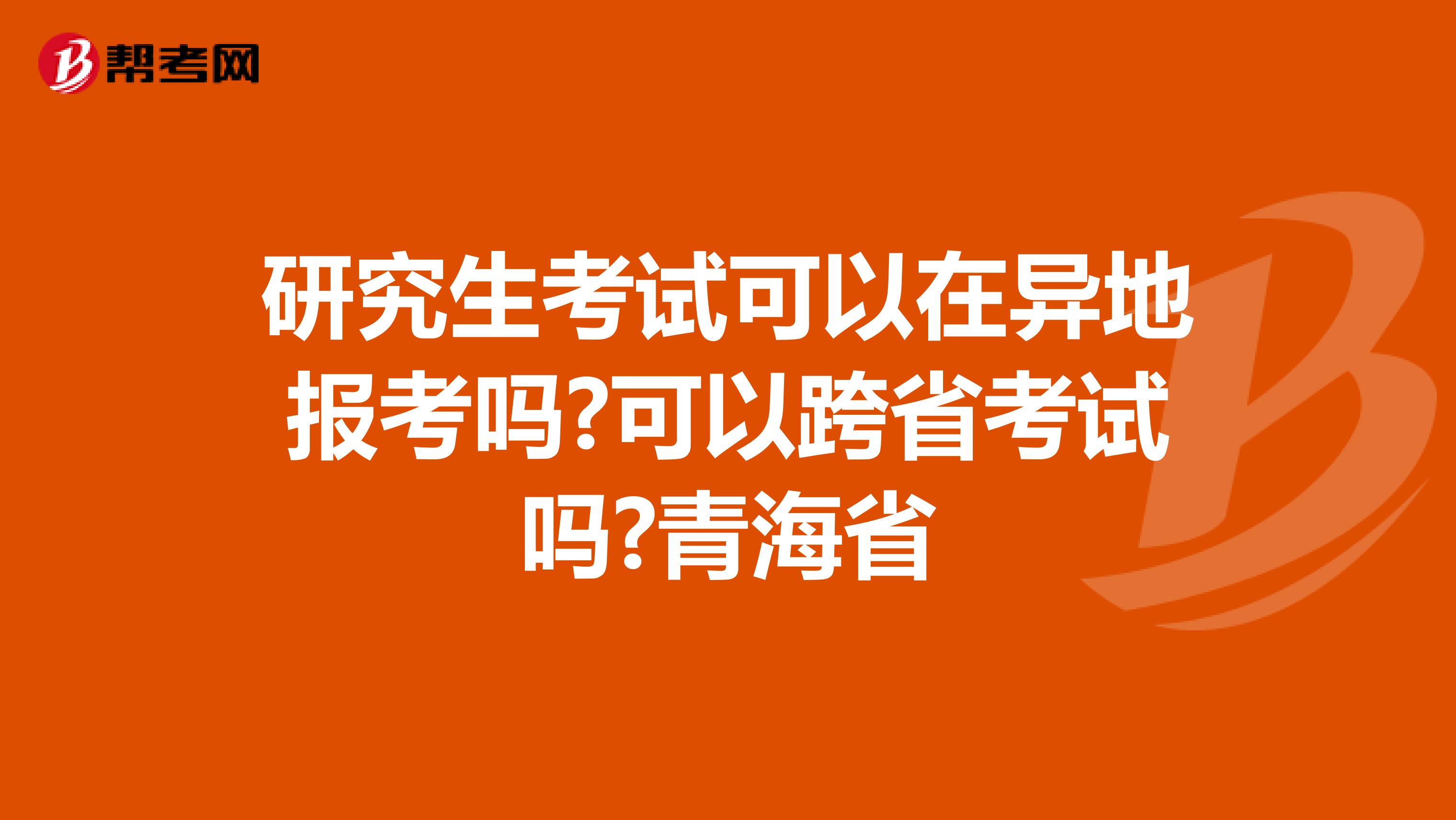 研究生考试可以在异地报考吗?可以跨省考试吗?青海省