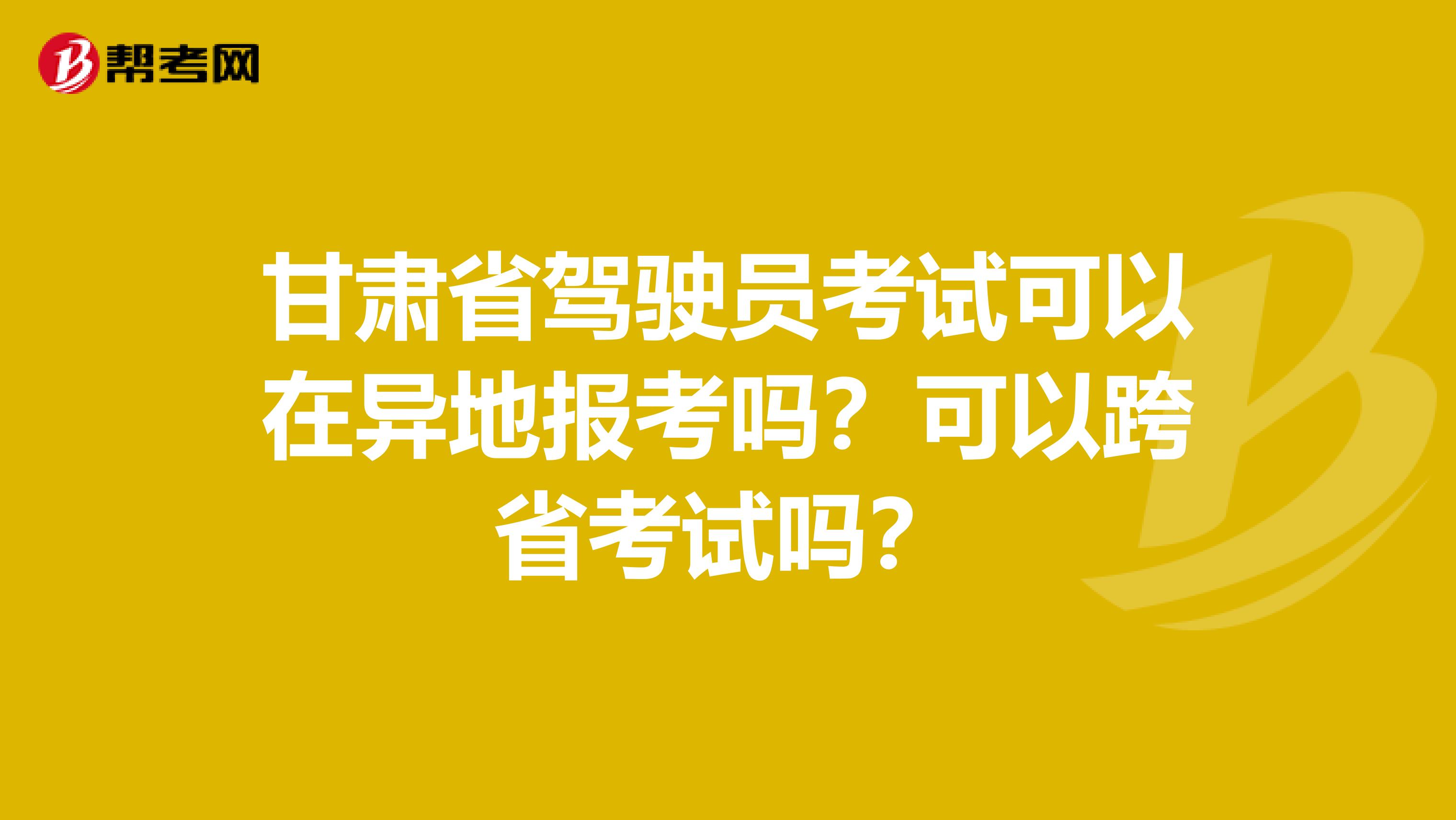 甘肃省驾驶员考试可以在异地报考吗？可以跨省考试吗？