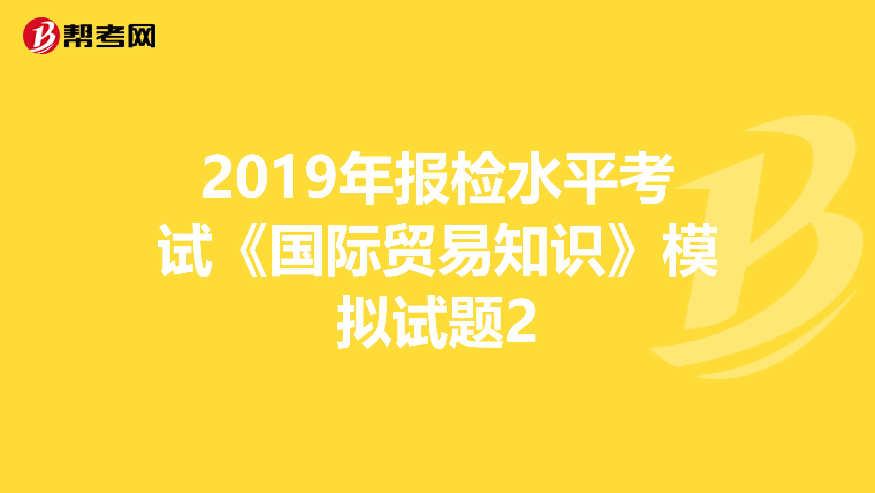 2019年报检水平考试《国际贸易知识》模拟试题2