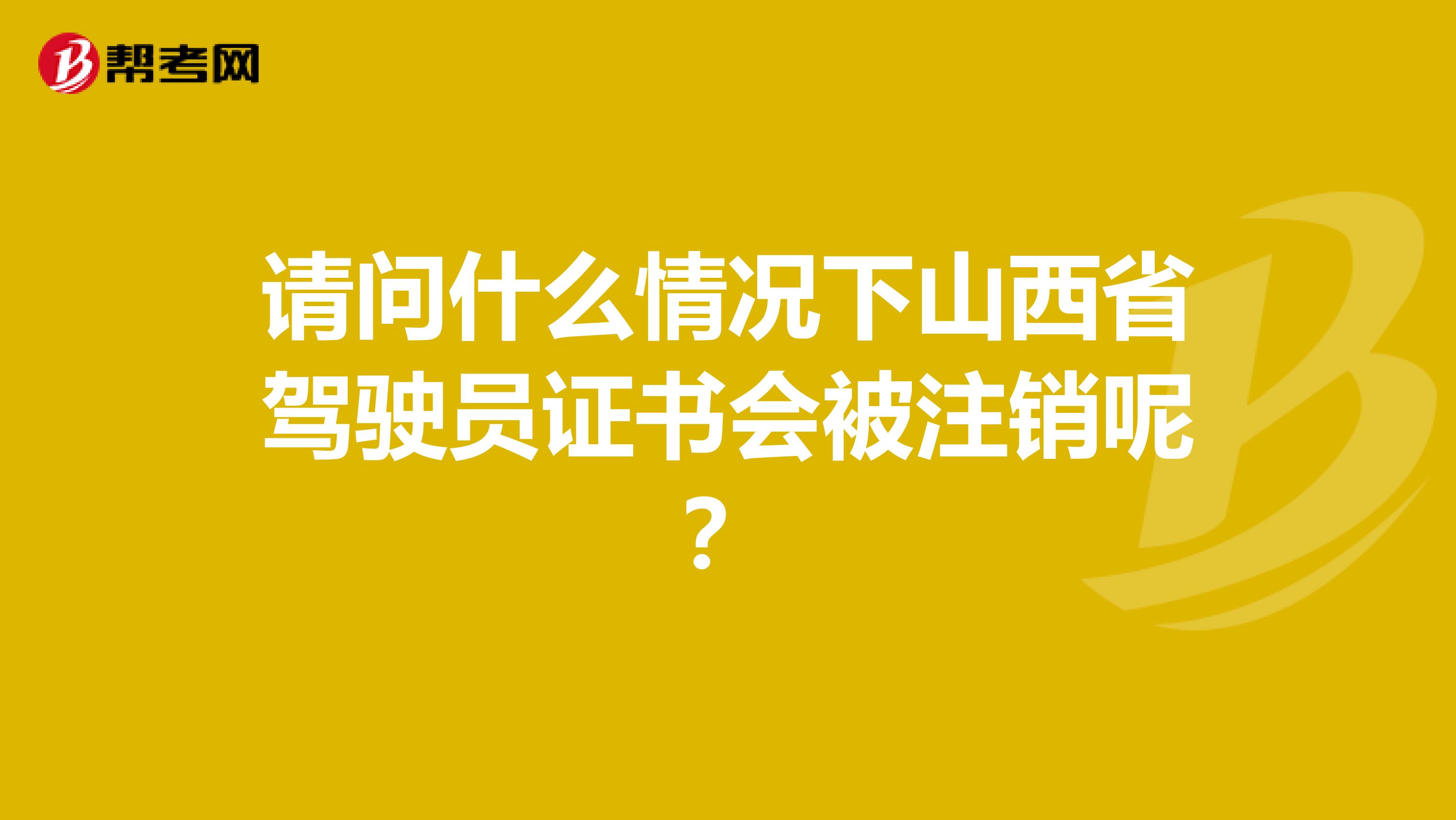 请问什么情况下山西省驾驶员证书会被注销呢？