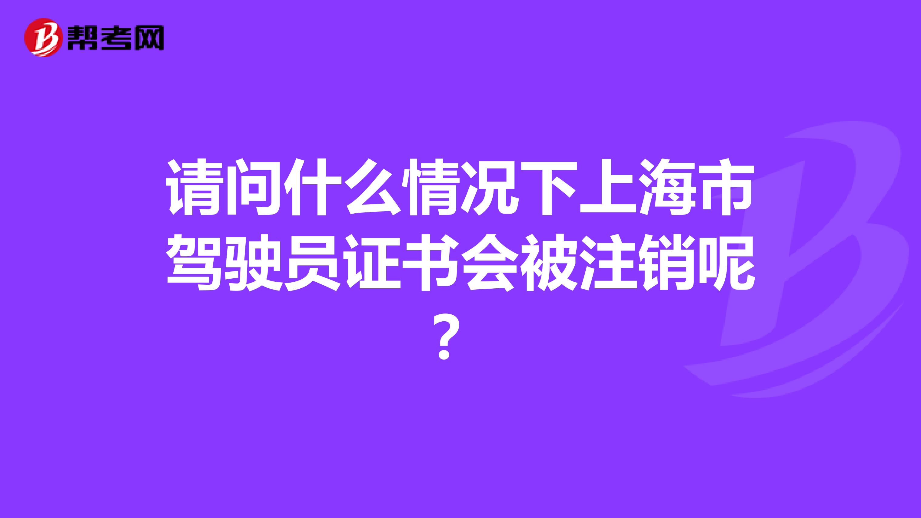 请问什么情况下上海市驾驶员证书会被注销呢？