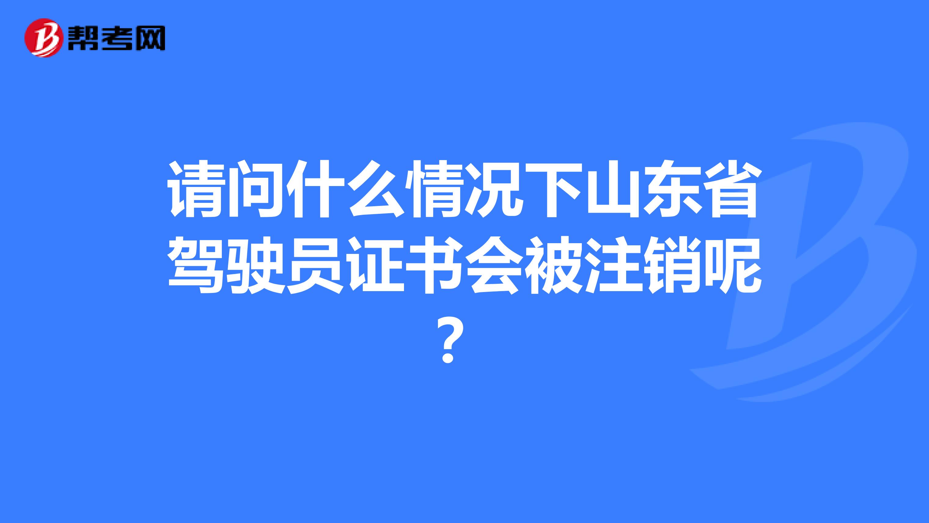 请问什么情况下山东省驾驶员证书会被注销呢？