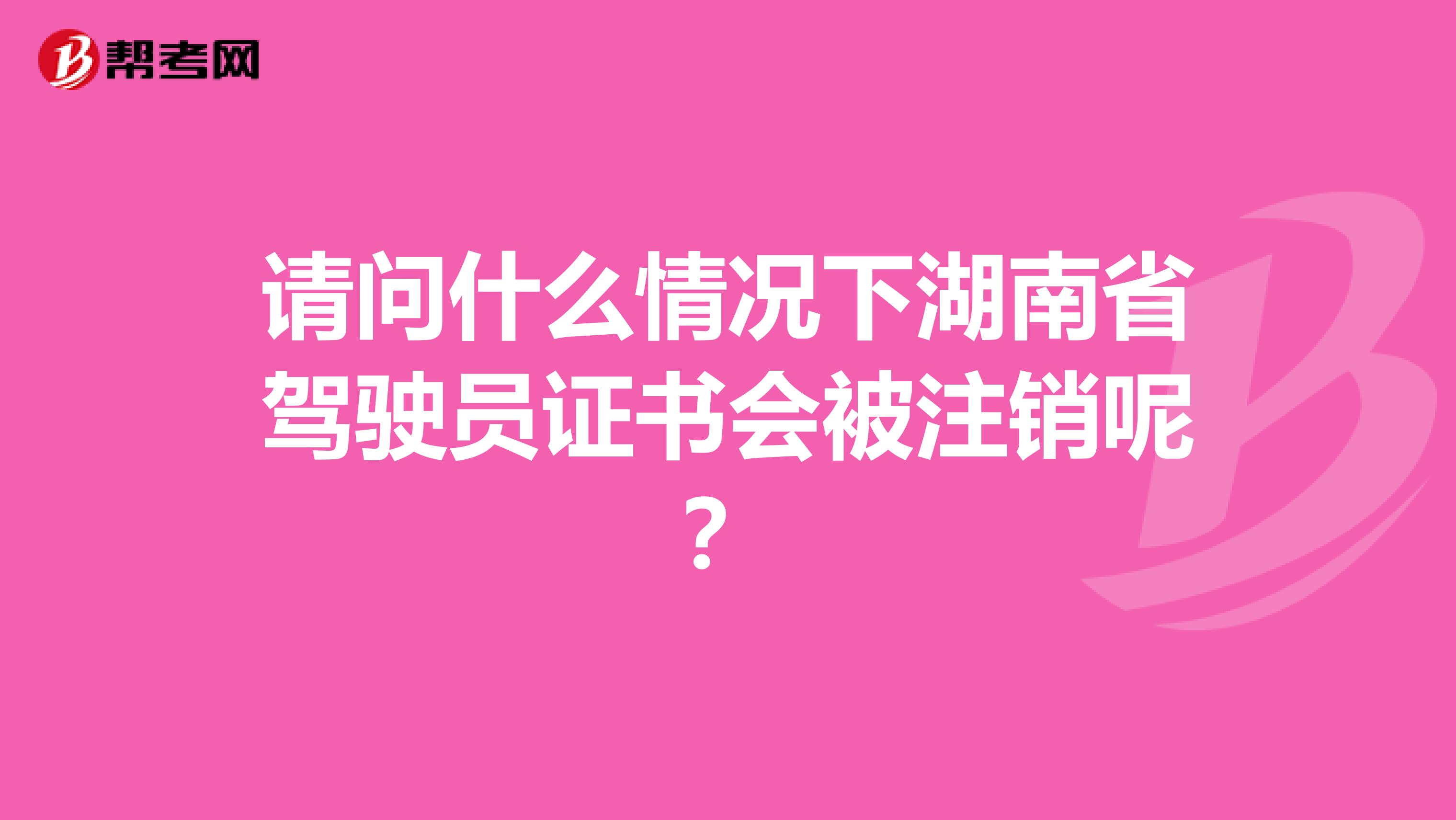 请问什么情况下湖南省驾驶员证书会被注销呢？