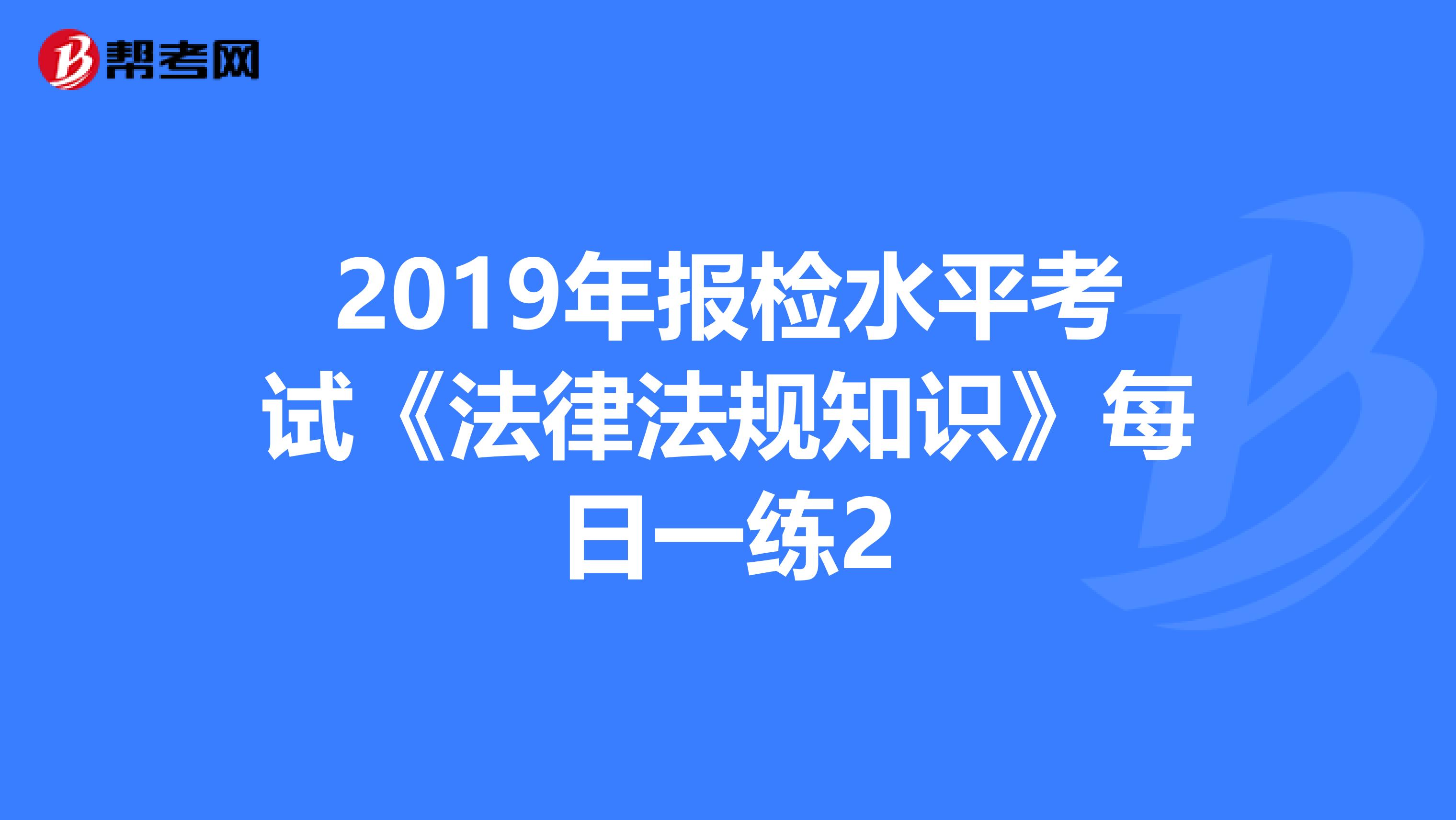 2019年報(bào)檢水平考試《法律法規(guī)知識》每日一練2