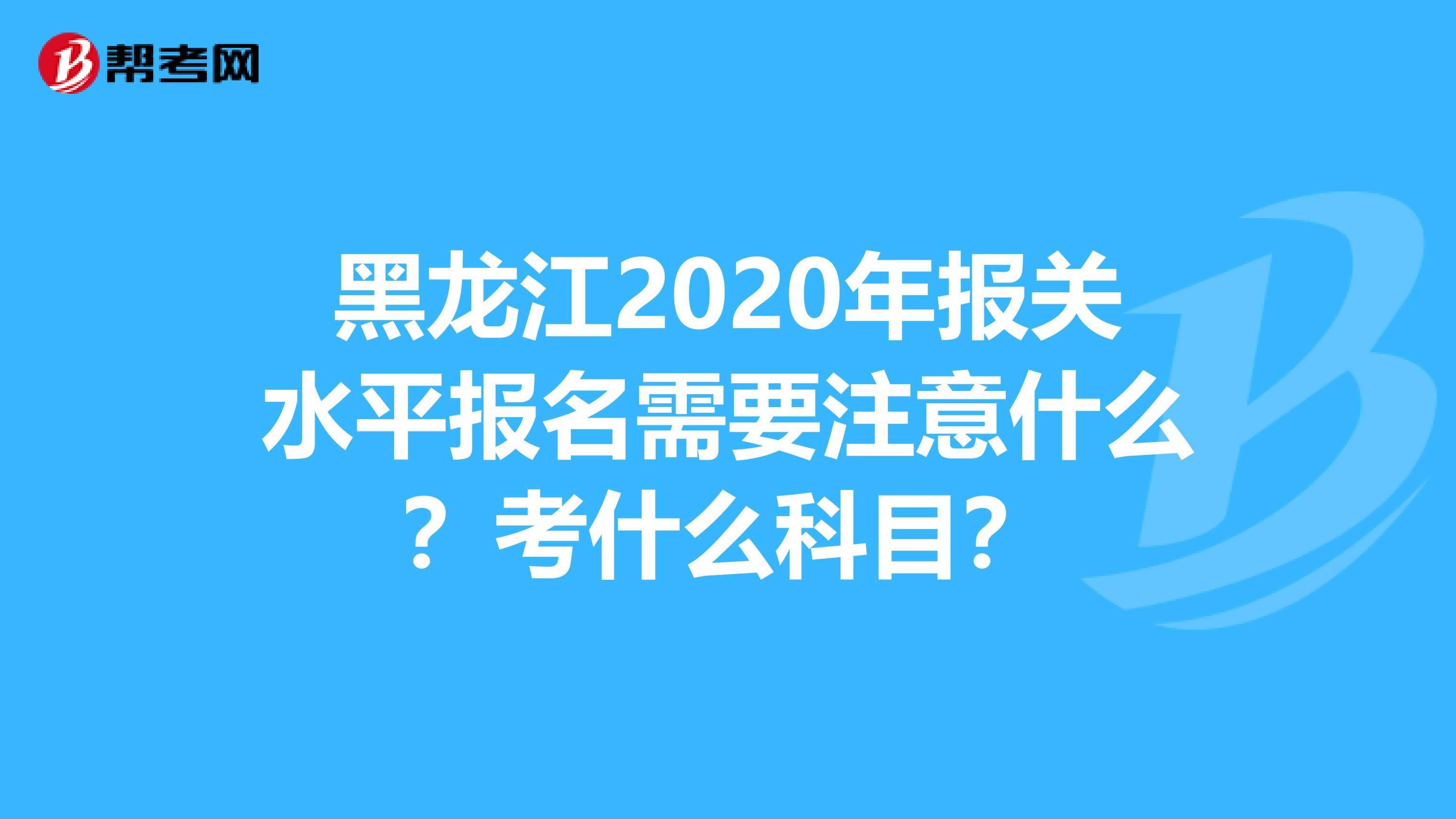 黑龙江2020年报关水平报名需要注意什么？考什么科目？