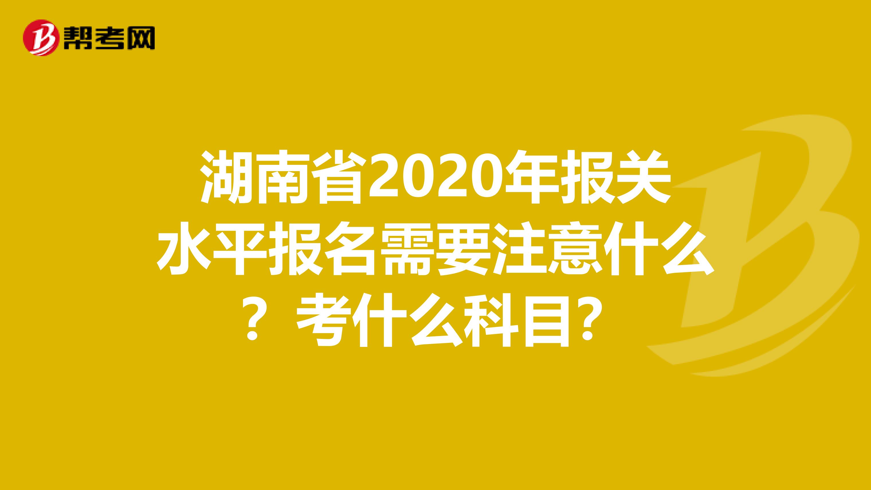 湖南省2020年报关水平报名需要注意什么？考什么科目？