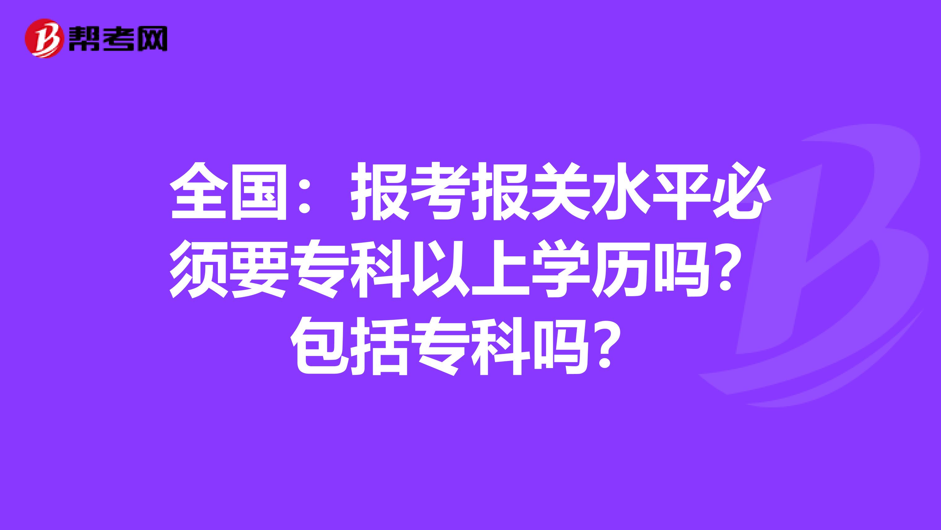 全国：报考报关水平必须要专科以上学历吗？包括专科吗？